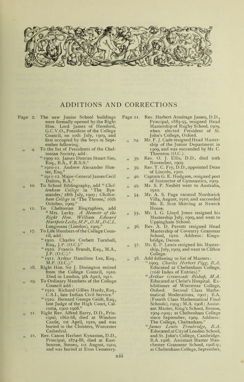 ADDITIONS AND CORRECTIONS Page 2. The new Junior School buildings Page 21. Rev. Herbert Armitage James, D.D., were formally opened by the Right Hon. Lord James of Hereford, G.C.V.O., President of the College Council, on 10th July, 1909, and first occupied by the boys in Sept- ember following. „ 4. To the list of Presidents of the Chel- tonian Society, add: “ 1909-10. James Duncan Stuart Sim, Esq., B.A., F.R.S.S.” “1910-11. Andrew Alexander Hun- ter, Esq.” “ 1911 -12. Major-General James Cecil Dalton, R.A.” „ 10. To School Bibliography, add “ Chel- tenham College in ‘ The Bye- stander,’ 28th July, 1909 ; Chelten- ham College in ‘The Throne,’ 16th October, 1909.” „ 11. To Cheltonian Biographies, add “ Mrs. Lecky. A Memoir of the Right Hon. William Edward Hartpole Lecky ,M.P., O.M.,D.C.L. Longmans (London), 1909.” „ 17. To Life Members of the College Coun- cil, add: “ 1910. Charles Corbett Turnbull, Esq., J.P. (O.C.).” “ 1910. Francis Brandt, Esq., M.A., J.P. (O.C.).” “ 1911. Arthur Hamilton Lee, Esq., M.P. (O.C.).” „ 18. Right Hon. Sir J. Dorington retired from the College Council, 1910. Died in London, 5th April, 1911. „ 19. To Ordinary Members of the College Council add: “ 1910. Richard Gillies Hardy, Esq., C.S.I., late Indian Civil Service.” “ 1910. Bernard George Geidt, Esq., late Judge of the High Court, Cal- cutta, 1902-1908.” „ 21. Right Rev. Alfred Barry, D.D., Prin- cipal, 1862-68, died at Windsor Castle, 1st April, 1910, and was buried in the Cloisters, Worcester Cathedral. „ 21. Rev. Canon Herbert Kynaston, D.D., Principal, 1874-88, died at East- bourne, Sussex, 1st August, 1910, and was buried at Eton Cemetery. Principal, 1889-95, resigned Head Mastership of Rugby School, 1909, when elected President of St. John’s College, Oxford. 24. Mr. F. J. Cade resigned Head Master- ship of the Junior Department in 1909, and was succeeded by Mr. C. Thornton (O.C.). 39. Rev. O. J. Ellis, D.D., died 20th November, 1909. 39. Rev. T. C. Fry, D.D., appointed Dean of Lincoln, 1910. 40. Captain G. E. Hodgson, resigned post of Instructor of Gymnastics, 1909. 49. Mr. S. P. Nesbitt went to Australia, 1910. 54. Mr. A. S. Page vacated Northwick Villa, August, 1910, and succeeded Mr. E. Scot Skirving at Newick House. 55. Mr. I. G. Lloyd Jones resigned his Mastership July, 1909, and went to Uppingham School. 56. Rev. A. D. Perrott resigned Head Mastership of Coventry Grammar School, 1910. Address: Kings- bridge, Devon. 57. Mr. E. P. Lewis resigned his Master- ship, July, 1909, and went to Clifton College. 58. Add following to list of Masters: “ 1909. Charles Herbert Pigg, B.A. Educated at Cheltenham College, {vide Index of Entries).” “ Arthur Grimwade Bishop, M.A. Educated at Christ’s Hospital. Ex- hibitioner of Worcester College, Oxford. Second Class Mathe- matical Moderations, 1902; B.A. (Fourth Class Mathematical Final Schools), 1904; M.A. 1908; Assist- ant Master, King’s School, Bruton, 1904-1909; at Cheltenham College since September, 1909. Address: The College, Cheltenham.” “ James Lewis Troubridge, B.A. Educated at City of London School, and St. John’s College, Cambridge. B.A. 1908. Assistant Master Man- chester Grammar School, 1908-9; at Cheltenham College, September,