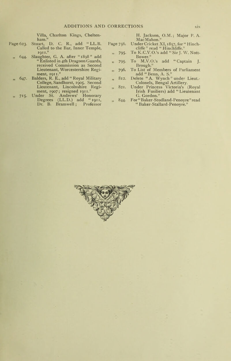 Villa, Charlton Kings, Chelten- ham.” Page 623. Stuart, D. C. R., add “ LL.B. Called to the Bar, Inner Temple, Page 756. 1911.” „ 795- „ 644. Slaughter, G. A. after “1898” add “ Enlisted in 4th Dragoon Guards, received Commission as Second „ 795- Lieutenant, Worcestershire Regi- ment, 1911.” Balders, R. E., add “ Royal Military College, Sandhurst, 1905. Second „ 796. „ 647. „ 812. Lieutenant, Lincolnshire Regi- ment, 1907; resigned 1911.” Under St. Andrews’ Honorary „ 821. „ 7i5- Degrees (LL.D.) add “1911, Dr. B. Bramwell; Professor 00 H. Jackson, O.M.; Major P. A. MacMahon.” Under Cricket XI, 1857, for “ Hinch- cliffe” read “ Hinchliffe.” To K.C.V.O.’s add “ Sir J. W. Nott- Bovver.” To M.V.O.’s add “Captain J. Brough.” To List of Members of Parliament add “ Benn, A. S.” Delete “A. Wynch ” under Lieut.- Colonels, Bengal Artillery. Under Princess Victoria’s (Royal Irish Fusiliers) add “Lieutenant G. Gordon.” For “ Baker-Studland-Penoy re ” read “ Baker-Stallard-Penoyre.”