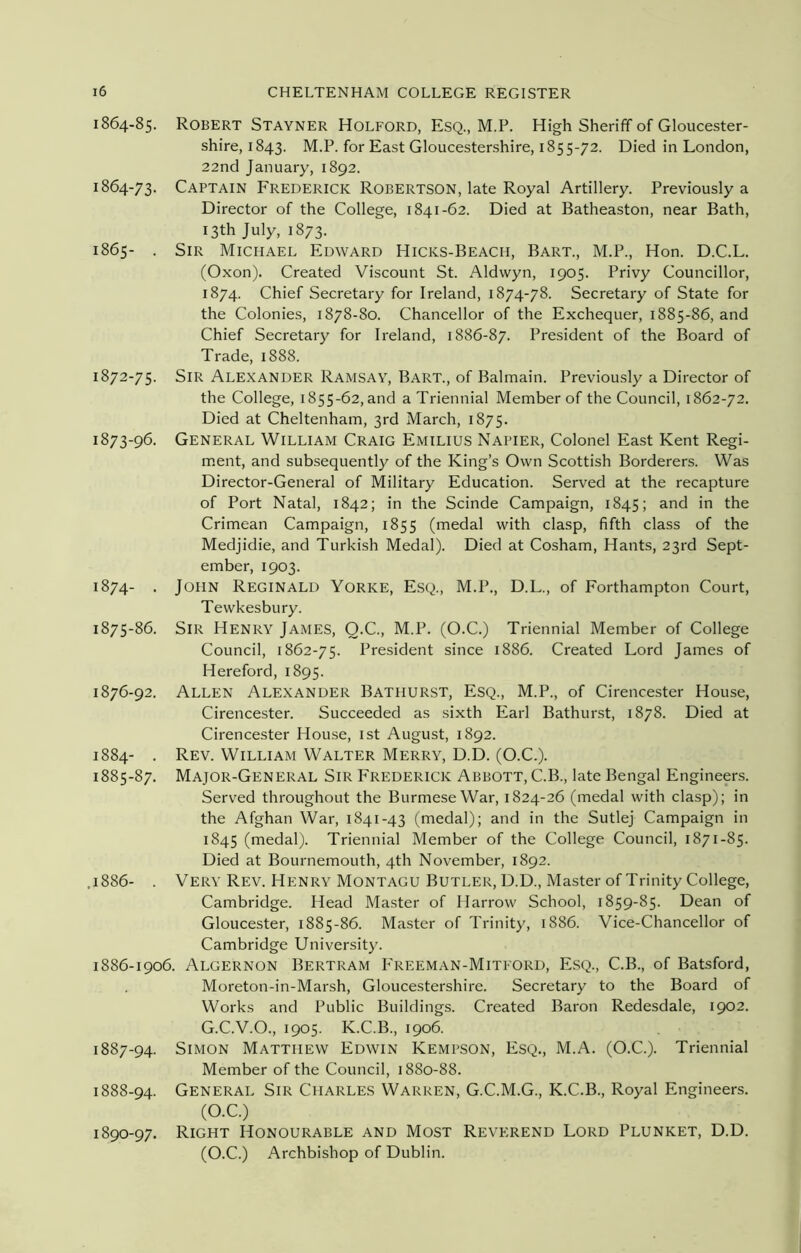 1864-85. 1864- 73. 1865- . 1872- 75. 1873- 96. 1874- . 1875- 86. 1876- 92. 1884- . 1885- 87. .1886- . 1886- 1906. 1887- 94. 1888- 94. 1890-97. Robert Stayner Holford, Esq., M.P. High Sheriff of Gloucester- shire, 1843. M.P. for East Gloucestershire, 1855-72. Died in London, 22nd January, 1892. Captain Frederick Robertson, late Royal Artillery. Previously a Director of the College, 1841-62. Died at Batheaston, near Bath, 13th July, 1873. Sir Michael Edward Hicks-Beach, Bart., M.P., Hon. D.C.L. (Oxon). Created Viscount St. Aldwyn, 1905. Privy Councillor, 1874. Chief Secretary for Ireland, 1874-78. Secretary of State for the Colonies, 1878-80. Chancellor of the Exchequer, 1885-86, and Chief Secretary for Ireland, 1886-87. President of the Board of Trade, 1888. Sir Alexander Ramsav, Bart., of Balmain. Previously a Director of the College, 1855-62, and a Triennial Member of the Council, 1862-72. Died at Cheltenham, 3rd March, 1875. General William Craig Emilius Napier, Colonel East Kent Regi- ment, and subsequently of the King’s Own Scottish Borderers. Was Director-General of Military Education. Served at the recapture of Port Natal, 1842; in the Scinde Campaign, 1845; and in the Crimean Campaign, 1855 (medal with clasp, fifth class of the Medjidie, and Turkish Medal). Died at Cosham, Hants, 23rd Sept- ember, 1903. John Reginald Yorke, Esq., M.P., D.L., of Forthampton Court, Tewkesbury. Sir Henry James, O.C., M.P. (O.C.) Triennial Member of College Council, 1862-75. President since 1886. Created Lord James of Hereford, 1895. Allen Alexander Bathurst, Esq., M.P., of Cirencester House, Cirencester. Succeeded as sixth Earl Bathurst, 1878. Died at Cirencester House, 1st August, 1892. Rev. William Walter Merry, D.D. (O.C.). Major-General Sir Frederick Abbott, C.B., late Bengal Engineers. Served throughout the Burmese War, 1824-26 (medal with clasp); in the Afghan War, 1841-43 (medal); and in the Sutlej Campaign in 1845 (medal). Triennial Member of the College Council, 1871-85. Died at Bournemouth, 4th November, 1892. Very Rev. Henry Montagu Butler, D.D., Master of Trinity College, Cambridge. Head Master of Harrow School, 1859-85. Dean of Gloucester, 1885-86. Master of Trinity, 1886. Vice-Chancellor of Cambridge University. . Algernon Bertram Freeman-Mitford, Esq., C.B., of Batsford, Moreton-in-Marsh, Gloucestershire. Secretary to the Board of Works and Public Buildings. Created Baron Redesdale, 1902. G.C.V.O., 1905. K.C.B., 1906. Simon Matthew Edwin Kempson, Esq., M.A. (O.C.). Triennial Member of the Council, 1880-88. General Sir Charles Warren, G.C.M.G., K.C.B., Royal Engineers. (O.C.) Right Honourable and Most Reverend Lord Plunket, D.D. (O.C.) Archbishop of Dublin.