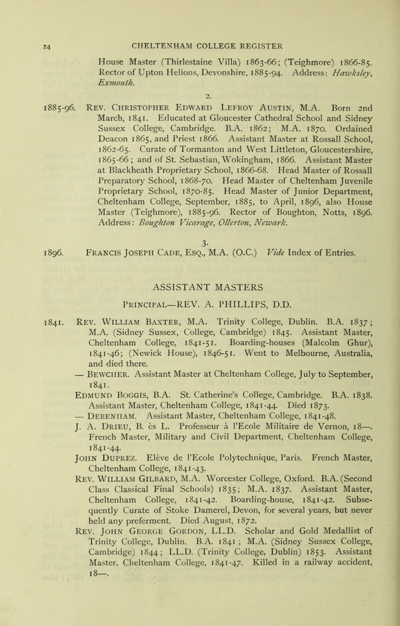 House Master (Thirlestaine Villa) 1863-66; (Teighmore) 1866-85. Rector of Upton Helions, Devonshire, 1885-94. Address: Hawksley, Exmouth. 2. 1885-96. Rev. Christopher Edward Lefroy Austin, M.A. Born 2nd March, 1841. Educated at Gloucester Cathedral School and Sidney Sussex College, Cambridge. B.A. 1862; M.A. 1870. Ordained Deacon 1865, and Priest 1866. Assistant Master at Rossall School, 1862-65. Curate of Tormanton and West Littleton, Gloucestershire, 1865-66; and of St. Sebastian, Wokingham, 1866. Assistant Master at Blackheath Proprietary School, 1866-68. Head Master of Rossall Preparatory School, 1868-70. Head Master of Cheltenham Juvenile Proprietary School, 1870-85. Head Master of Junior Department, Cheltenham College, September, 1885, to April, 1896, also House Master (Teighmore), 1885-96. Rector of Boughton, Notts, 1896. Address: Boughton Vicarage, Oiler ton, Newark. 3- 1896. Francis Joseph Cade, Esq., M.A. (O.C.) Vide Index of Entries. ASSISTANT MASTERS Principal—REV. A. PHILLIPS, D.D. 1841. Rev. William Baxter, M.A. Trinity College, Dublin. B.A. 1837; M.A. (Sidney Sussex, College, Cambridge) 1845. Assistant Master, Cheltenham College, 1841-51. Boarding-houses (Malcolm Ghur), 1841-46; (Nevvick House), 1846-51. Went to Melbourne, Australia, and died there. — BEWCHER. Assistant Master at Cheltenham College, July to September, 1841. Edmund Boggis, B.A. St. Catherine’s College, Cambridge. B.A. 1838. Assistant Master, Cheltenham College, 1841-44. Died 1873. — Debeniiam. Assistant Master, Cheltenham College, 1841-48. J. A. Drieu, B. es L. Professeur a l’Ecole Militaire de Vernon, 18—. French Master, Military and Civil Department, Cheltenham College, 1841-44. John Duprez. Eleve de l’Ecole Polytechnique, Paris. French Master, Cheltenham College, 1841-43. Rev. William Gilbard, M.A. Worcester College, Oxford. B.A. (Second Class Classical Final Schools) 1835; M.A. 1837. Assistant Master, Cheltenham College, 1841-42. Boarding-house, 1841-42. Subse- quently Curate of Stoke Damerel, Devon, for several years, but never held any preferment. Died August, 1872. Rev. John George Gordon, LL.D. Scholar and Gold Medallist of Trinity College, Dublin. B.A. 1841 ; M.A. (Sidney Sussex College, Cambridge) 1844; LL.D. (Trinity College, Dublin) 1853. Assistant Master, Cheltenham College, 1841-47. Killed in a railway accident, 18—.