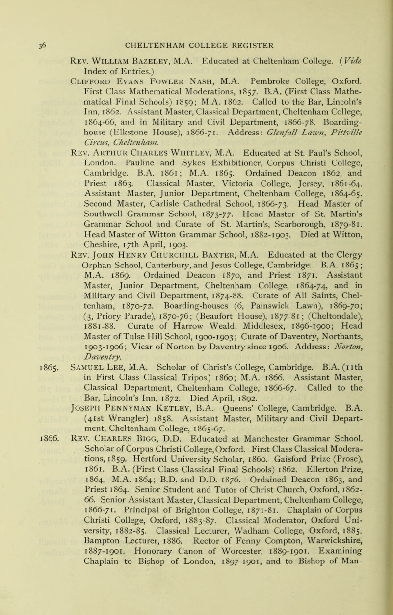 Rev. William Bazeley, M.A. Educated at Cheltenham College. (Vide Index of Entries.) Clifford Evans Fowler Nash, M.A. Pembroke College, Oxford. First Class Mathematical Moderations, 1857. B.A. (First Class Mathe- matical Final Schools) 1859; M.A. 1862. Called to the Bar, Lincoln’s Inn, 1862. Assistant Master, Classical Department, Cheltenham College, 1864-66, and in Military and Civil Department, 1866-78. Boarding- house (Elkstone House), 1866-71. Address: Glenfall Lawn, Pittville Circus, Cheltenham. Rev. Arthur Charles Whitley, M.A. Educated at St. Paul’s School, London. Pauline and Sykes Exhibitioner, Corpus Christi College, Cambridge. B.A. 1861; M.A. 1865. Ordained Deacon 1862, and Priest 1863. Classical Master, Victoria College, Jersey, 1861-64. Assistant Master, Junior Department, Cheltenham College, 1864-65. Second Master, Carlisle Cathedral School, 1866-73. Head Master of Southwell Grammar School, 1873-77. Head Master of St. Martin’s Grammar School and Curate of St. Martin’s, Scarborough, 1879-81. Head Master of Witton Grammar School, 1882-1903. Died at Witton, Cheshire, 17th April, 1903. Rev. John Henry Churchill Baxter, M.A. Educated at the Clergy Orphan School, Canterbury, and Jesus College, Cambridge. B.A. 1865; M.A. 1869. Ordained Deacon 1870, and Priest 1871. Assistant Master, Junior Department, Cheltenham College, 1864-74, and in Military and Civil Department, 1874-88. Curate of All Saints, Chel- tenham, 1870-72. Boarding-houses (6, Painswick Lawn), 1869-70; (3, Priory Parade), 1870-76; (Beaufort House), 1877-81; (Cheltondale), 1881-88. Curate of Harrow Weald, Middlesex, 1896-1900; Head Master of Tulse Hill School, 1900-1903; Curate of Daventry, Northants, 1903-1906; Vicar of Norton by Daventry since 1906. Address: Norton, Daventry. 1865. Samuel Lee, M.A. Scholar of Christ’s College, Cambridge. B.A. (nth in First Class Classical Tripos) i860; M.A. 1866. Assistant Master, Classical Department, Cheltenham College, 1866-67. Called to the Bar, Lincoln’s Inn, 1872. Died April, 1892. Joseph Pennyman Ketley, B.A. Queens’ College, Cambridge. B.A. (41st Wrangler) 1858. Assistant Master, Military and Civil Depart- ment, Cheltenham College, 1865-67. 1866. Rev. Charles Bigg, D.D. Educated at Manchester Grammar School. Scholar of Corpus Christi College, Oxford. First Class Classical Modera- tions, 1859. Hertford University Scholar, i860. Gaisford Prize (Prose), 1861. B.A. (First Class Classical Final Schools) 1862. Ellerton Prize, 1864. M.A. 1864; B.D. and D.D. 1876. Ordained Deacon 1863, and Priest 1864. Senior Student and Tutor of Christ Church, Oxford, 1862- 66. Senior Assistant Master, Classical Department, Cheltenham College, 1866-71. Principal of Brighton College, 1871-81. Chaplain of Corpus Christi College, Oxford, 1883-87. Classical Moderator, Oxford Uni- versity, 1882-85. Classical Lecturer, Wadham College, Oxford, 1885. Bampton Lecturer, 1886. Rector of Fenny Compton, Warwickshire, 1887-1901. Honorary Canon of Worcester, 1889-1901. Examining Chaplain to Bishop of London, 1897-1901, and to Bishop of Man-