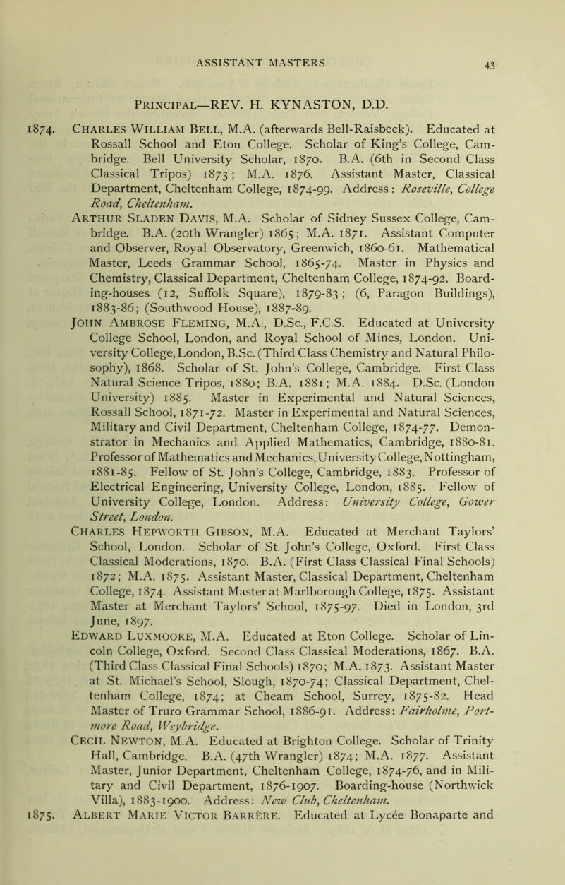 Principal—REV. H. KYNASTON, D.D. 1874. Charles William Bell, M.A. (afterwards Bell-Raisbeck). Educated at Rossall School and Eton College. Scholar of King’s College, Cam- bridge. Bell University Scholar, 1870. B.A. (6th in Second Class Classical Tripos) 1873; M.A. 1876. Assistant Master, Classical Department, Cheltenham College, 1874-99. Address: Roseville, College Road, Cheltenham. Arthur Sladen Davis, M.A. Scholar of Sidney Sussex College, Cam- bridge. B.A. (20th Wrangler) 1865; M.A. 1871. Assistant Computer and Observer, Royal Observatory, Greenwich, 1860-61. Mathematical Master, Leeds Grammar School, 1865-74. Master in Physics and Chemistry, Classical Department, Cheltenham College, 1874-92. Board- ing-houses. (12, Suffolk Square), 1879-83 ; (6, Paragon Buildings), 1883-86; (Southwood House), 1887-89. John Ambrose Fleming, M.A., D.Sc., F.C.S. Educated at University College School, London, and Royal School of Mines, London. Uni- versity College, London, B.Sc. (Third Class Chemistry and Natural Philo- sophy), 1868. Scholar of St. John’s College, Cambridge. First Class Natural Science Tripos, 1880; B.A. 1881; M.A. 1884. D.Sc. (London University) 1885. Master in Experimental and Natural Sciences, Rossall School, 1871-72. Master in Experimental and Natural Sciences, Military and Civil Department, Cheltenham College, 1874-77. Demon- strator in Mechanics and Applied Mathematics, Cambridge, 1880-81. Professor of Mathematics and Mechanics, University College, Nottingham, 1881-85. Fellow of St. John’s College, Cambridge, 1883. Professor of Electrical Engineering, University College, London, 1885. Fellow of University College, London. Address: University College, Gower Street, London. Charles Hepwortii Gibson, M.A. Educated at Merchant Taylors’ School, London. Scholar of St. John’s College, Oxford. First Class Classical Moderations, 1870. B.A. (First Class Classical Final Schools) 1872; M.A. 1875. Assistant Master, Classical Department, Cheltenham College, 1874. Assistant Master at Marlborough College, 1875. Assistant Master at Merchant Taylors’ School, 1875-97. Died in London, 3rd June, 1897. Edward Luxmoore, M.A. Educated at Eton College. Scholar of Lin- coln College, Oxford. Second Class Classical Moderations, 1867. B.A. (Third Class Classical Final Schools) 1870; M.A. 1873. Assistant Master at St. Michael’s School, Slough, 1870-74; Classical Department, Chel- tenham College, 1874; at Cheam School, Surrey, 1875-82. Head Master of Truro Grammar School, 1886-91. Address: Fairholme, Port- more Road, IVeybridge. Cecil Newton, M.A. Educated at Brighton College. Scholar of Trinity Hall, Cambridge. B.A. (47th Wrangler) 1874; M.A. 1877. Assistant Master, Junior Department, Cheltenham College, 1874-76, and in Mili- tary and Civil Department, 1876-1907. Boarding-house (Northwick Villa), 1883-1900. Address: New Chib, Cheltenham. 1875. Albert Marie Victor Barrere. Educated at Lycee Bonaparte and