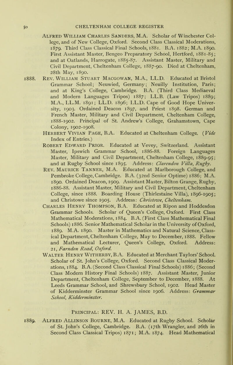 Alfred William Charles Sanders, M.A. Scholar of Winchester Col- lege, and of New College, Oxford. Second Class Classical Moderations, 1879. Third Class Classical Final Schools, 1881. B.A. 1882; M.A. 1890. First Assistant Master, Bengeo Preparatory School, Hertford, 1881-85; and at Oatlands, Harrogate, 1885-87. Assistant Master, Military and Civil Department, Cheltenham College, 1887-90. Died at Cheltenham, 28th May, 1890. 1888. Rev. William Stuart Macgowan, M.A., LL.D. Educated at Bristol Grammar School; Neuwied, Germany; Neuilly Institution, Paris; and at King’s College, Cambridge. B.A. (Third Class Mediaeval and Modern Languages Tripos) 1887; LL.B. (Law Tripos) 1889; M.A., LL.M. 1891; LL.D. 1896; LL.D. Cape of Good Hope Univer- sity, 1903. Ordained Deacon 1897, and Priest 1898. German and French Master, Military and Civil Department, Cheltenham College, 1888-1902. Principal of St. Andrew’s College, Grahamstown, Cape Colony, 1902-1908. Herbert Vivian Page, B.A. Educated at Cheltenham College. (Vide Index of Entries.) Robert Edward Prior. Educated at Vevey, Switzerland. Assistant Master, Ipswich Grammar School, 1886-88. Foreign Languages Master, Military and Civil Department, Cheltenham College, 1889-95; and at Rugby School since 1895. Address: Clarendon Villa, Rugby. Rev. Maurice Tanner, M.A. Educated at Marlborough College, and Pembroke College, Cambridge. B.A. (32nd Senior Optime) 1886; M.A. 1890. Ordained Deacon, 1909. Assistant Master, Bilton Grange, Fv.ugby, 1886-88. Assistant Master, Military and Civil Department, Cheltenham College, since 1888. Boarding House (Thirlestaine Villa), 1896-1905; and Christowe since 1905. Address: Christowe, Cheltenham. Charles Henry Thompson, B.A. Educated at Ripon and Hoddesdon Grammar Schools. Scholar of Queen’s College, Oxford. First Class Mathematical Moderations, 1884. B.A. (First Class Mathematical Final Schools) 1886. Senior Mathematical Scholar in the University of Oxford, 1889. M.A. 1890. Master in Mathematics and Natural Science, Class- ical Department, Cheltenham College, May to December, 1888. Fellow and Mathematical Lecturer, Queen’s College, Oxford. Address: 21, Farndon Road, Oxford. Walter Henry Witherby, B.A. Educated at Merchant Taylors’ School. Scholar of St. John’s College, Oxford. Second Class Classical Moder- ations, 1884. B.A. (Second Class Classical Final Schools) 1886; (Second Class Modern History Final Schools) 1887. Assistant Master, Junior Department, Cheltenham College, September to December, 1888. At Leeds Grammar School, and Shrewsbury School, 1902. Head Master of Kidderminster Grammar School since 1906. Address: Grammar School, Kidderminster. Principal: REV. H. A. JAMES, B.D. 1889. Alfred Allinson Bourne, M.A. Educated at Rugby School. Scholar of St. John’s College, Cambridge. B.A. (17th Wrangler, and 26th in Second Class Classical Tripos) 1871; M.A. 1874. Head Mathematical