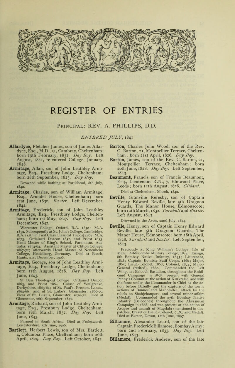 REGISTER OF ENTRIES Principal: REV. A. PHILLIPS, D.D. ENTERED JULY, 1841 Allardyce, Fletcher James, son of James Allar- dyce, Esq., M.D., 31, Cambray, Cheltenham; born 19th February, 1832. Day Boy. Left August, 1841, re-entered College, January, 1848. Armitage, Allan, son of John Leathley Armi- tage, Esq., Prestbury Lodge, Cheltenham; born 28th September, 1825. Day Boy. Drowned while bathing at Portishead, 8th July, 1842. Armitage, Charles, son of William Armitage, Esq., Arundel House, Cheltenham; born 21 st June, 1830. Baxter. Left December, 1842. Armitage, Frederick, son of John Leathley Armitage, Esq., Prestbury Lodge, Chelten- ham; born 1st May, 1827. Day Boy. Left December, 1842. Worcester College, Oxford, B.A. 1850; M.A. 1852. Subsequently at St. John’s College, Cambridge, B.A. (13th in First Class Classical Tripos) 1867; M.A. 1873. Ordained Deacon 1852, and Priest 1853. Head Master of King's School, Paramatta, Aus- tralia, 1854-64. Assistant Master at Clifton College, 1867-71; afterwards Head Master of Neuenheim College, Heidelberg, Germany. Died at Beach, Hants, 21st December, 1906. Armitage, George, son of John Leathley Armi- tage, Esq., Prestbury Lodge, Cheltenham; born 17th August, 1828. Day Boy. Left June, 1843. St. Bess Theological College. Ordained Deacon 1863, and Priest 186-. Curate of Youlgreave, Derbyshire, 1863-64; of St. Paul's, Preston, Lancs., 1864-66; and of St. Luke's, Gloucester, 1866-70. Vicar of St. Luke's, Gloucester, 1870-72. Died at Gloucester, 26th September, 1872. Armitage, Richard, son of John Leathley Armi- tage, Esq., Prestbury Lodge, Cheltenham; born 18th March, 1832. Day Boy. Left June, 1843. Farmed in South Africa. Died at Frolesworth, Leicestershire, 5th June, 1906. Bartlett, Herbert Lewis, son of Mrs. Bartlett, 4, Columbia Place, Cheltenham; born 26th April, 1825. Day Boy. Left October, 1842. Barton, Charles John Wood, son of the Rev. C. Barton, 21, Montpellier Terrace, Chelten- ham; born 21 st April, 1826. Day Boy. Barton, James, son of the Rev. C. Barton, 21, Montpellier Terrace, Cheltenham; born 20th June, 1828. Day Boy. Left September, 1843- Beaumont, Francis, son of Francis Beaumont, Esq., Lieutenant R.N., 7, Elmwood Place, Leeds; born nth August, 1828. Gilbard. Died at Cheltenham, March, 1842. Beville, Granville Reresby, son of Captain Henry Edward Beville, late 5th Dragoon Guards, The Manor House, Edmonscote; born 10th March, 1832. Turnbull and Baxter. Left August, 1843. Drowned in the Avon, 22nd July, 1844. Beville, Henry, son of Captain Henry Edward Beville, late 5th Dragoon Guards, The Manor House, Edmonscote; born 18th April, 1828. TurnbullBaxter. Left September, 1843. Previously at King William’s College, Isle of Man. Addiseombe Military College, 1844. Ensign, 8th Bombay Native Infantry, 1845; Lieutenant, 1848; Captain, Bombay Staff Corps, i860; Major, 1865; Lieut.-Colonel, 1868; Colonel, 1874; Major- General (retired), 1880. Commanded the Left Wing, 1st Belooch Battalion, throughout the Rohil- cund Campaign in 1858; present with General Penny's Column at the action of Kurkralee, and with the force under the Commander-in-Chief at the ac- tion before Bareilly and the capture of the town; actions of Bunnee and Mahomdee, attack by the rebels on Shahjehanpore, and several minor affairs (Medal). Commanded the 27th Bombay Native Infantry (Belooches) throughout the Abyssinian Campaign in 1868, and was present at the action of Arogee and assault of Magdala (mentioned in des- patches, Brevet of Lieut.-Colonel, C.B., and Medal). Died at Exeter, Devon, 12th June, 1897. Billamore, Alexander Luard, son of the late Captain Frederick Billamore, BombayArmy; born 2nd February, 1833. Day Boy. Left June, 1843. Billamore, Frederick Andrew, son of the late