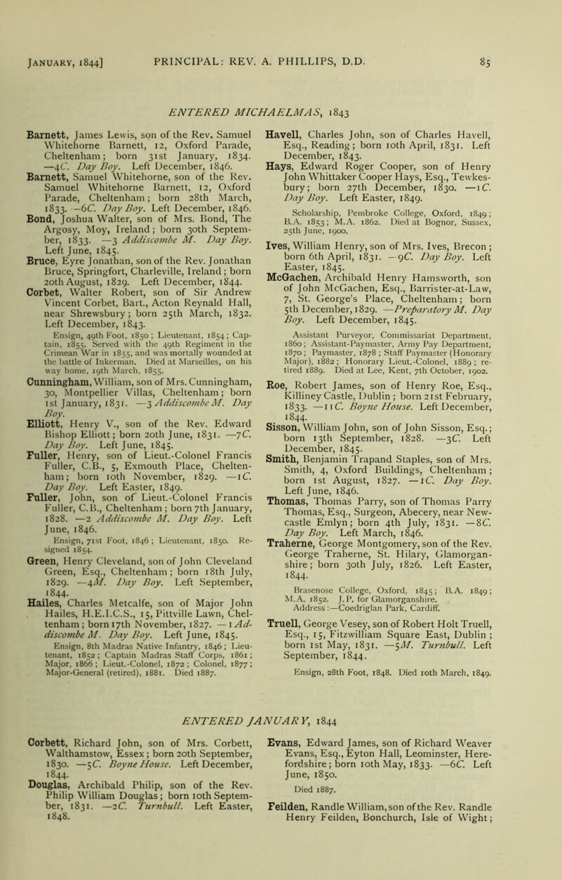 ENTERED MICHAELMAS, 1843 Barnett, James Lewis, son of the Rev. Samuel Whitehorne Barnett, 12, Oxford Parade, Cheltenham; born 31st January, 1834. —4C. Day Boy. Left December, 1846. Barnett, Samuel Whitehorne, son of the Rev. Samuel Whitehorne Barnett, 12, Oxford Parade, Cheltenham; born 28th March, 1833. — 6C. Day Boy. Left December, 1846. Bond, Joshua Walter, son of Mrs. Bond, The Argosy, Moy, Ireland; born 30th Septem- ber, 1833. —3 Addiscombe M. Day Boy. Left June, 1845. Bruce, Eyre Jonathan, son of the Rev. Jonathan Bruce, Springfort, Charleville, Ireland; born 20th August, 1829. Left December, 1844. Corbet, Walter Robert, son of Sir Andrew Vincent Corbet, Bart., Acton Reynald Hall, near Shrewsbury; born 25th March, 1832. Left December, 1843. Ensign, 49th Foot, 1850 ; Lieutenant, 1854; Cap- tain, 1855. Served with the 49th Regiment in the Crimean War in 1855, and was mortally wounded at the battle of Inkerman. Died at Marseilles, on his way home, 19th March, 1855. Cunningham, William, son of Mrs. Cunningham, 30, Montpellier Villas, Cheltenham; born 1st January, 1831. —3 A ddiscombe M. Day Boy. Elliott, Henry V., son of the Rev. Edward Bishop Elliott; born 20th June, 1831. —yC. Day Boy. Left June, 1845. Fuller, Henry, son of Lieut.-Colonel Francis Fuller, C.B., 5, Exmouth Place, Chelten- ham; born 10th November, 1829. —iC. Day Boy. Left Easter, 1849. Fuller, John, son of Lieut.-Colonel Francis Fuller, C.B., Cheltenham ; born 7th January, 1828. —2 Addiscombe M. Day Boy. Left June, 1846. Ensign, 71st Foot, 1846 ; Lieutenant, 1850. Re- signed 1854. Green, Henry Cleveland, son of John Cleveland Green, Esq., Cheltenham; born 18th July, 1829. —4M. Day Boy. Left September, 1844. Hailes, Charles Metcalfe, son of Major John Hailes, H.E.I.C.S., 15, Pittville Lawn, Chel- tenham; born 17th November, 1827. —lAd- discombe M. Day Boy. Left June, 1845. Ensign, 8th Madras Native Infantry, 1846 ; Lieu- tenant, 1852 ; Captain Madras Staff Corps, 1861 ; Major, 1866 ; Lieut.-Colonel, 1872 ; Colonel, 1877 ; Major-General (retired), 1881. Died 1887. Havell, Charles John, son of Charles Havell, Esq., Reading; born 10th April, 1831. Left December, 1843. Hays, Edward Roger Cooper, son of Henry John Whittaker Cooper Hays, Esq., Tewkes- bury; born 27th December, 1830. —iC. Day Boy. Left Easter, 1849. Scholarship, Pembroke College, Oxford, 1849; B.A. 1853 ; M.A. 1862. Died at Bognor, Sussex, 25th June, 1900. Ives, William Henry, son of Mrs. Ives, Brecon ; born 6th April, 1831. —9C. Day Boy. Left Easter, 1845. McGachen, Archibald Henry Hamsworth, son of John McGachen, Esq., Barrister-at-Law, 7, St. George’s Place, Cheltenham; born 5th December, 1829. —Preparatory M. Day Boy. Left December, 1845. Assistant Purveyor, Commissariat Department, i860; Assistant-Paymaster, Army Pay Department, 1870 ; Paymaster, 1878 ; Staff Paymaster (Honorary Major), 1882 ; Honorary Lieut.-Colonel, 1889 ; re- tired 1889. Died at Lee, Kent, 7th October, 1902. Roe, Robert James, son of Henry Roe, Esq., Killiney Castle, Dublin ; born 21st February, 1833. —11C. Boyne House. Left December, 1844. Sisson, William John, son of John Sisson, Esq.; born 13th September, 1828. —3C. Left December, 1845. Smith, Benjamin Trapand Staples, son of Mrs. Smith, 4, Oxford Buildings, Cheltenham; born 1st August, 1827. —iC. Day Boy. Left June, 1846. Thomas, Thomas Parry, son of Thomas Parry Thomas, Esq., Surgeon, Abecery, near New- castle Emlyn; born 4th July, 1831. —8C. Day Boy. Left March, 1846. Traherne, George Montgomery, son of the Rev. George Traherne, St. Hilary, Glamorgan- shire; born 30th July, 1826. Left Easter, 1844. Brasenose College, Oxford, 18451 B.A. 1849; M.A. 1852. J.P. for Glamorganshire. Address :—Coedriglan Park, Cardiff. Truell, George Vesey, son of Robert Holt Truell, Esq., 15, Fitzwilliam Square East, Dublin ; born 1st May, 1831. —5M. Turnbull. Left September, 1844. Ensign, 28th Foot, 1848. Died 10th March, 1849. ENTERED JANUARY,, 1844 Corbett, Richard John, son of Mrs. Corbett, Walthamstow, Essex; born 20th September, 1830. —5C. Boyne House. Left December, 1844. Douglas, Archibald Philip, son of the Rev. Philip William Douglas; born 10thSeptem- ber, 1831. —2C. Turnbull. Left Easter, 1848. Evans, Edward James, son of Richard Weaver Evans, Esq., Eyton Hall, Leominster, Here- fordshire; born 10th May, 1833. —6C. Left June, 1850. Died 1887. Feilden, Randle William, son of the Rev. Randle Henry Feilden, Bonchurch, Isle of Wight;