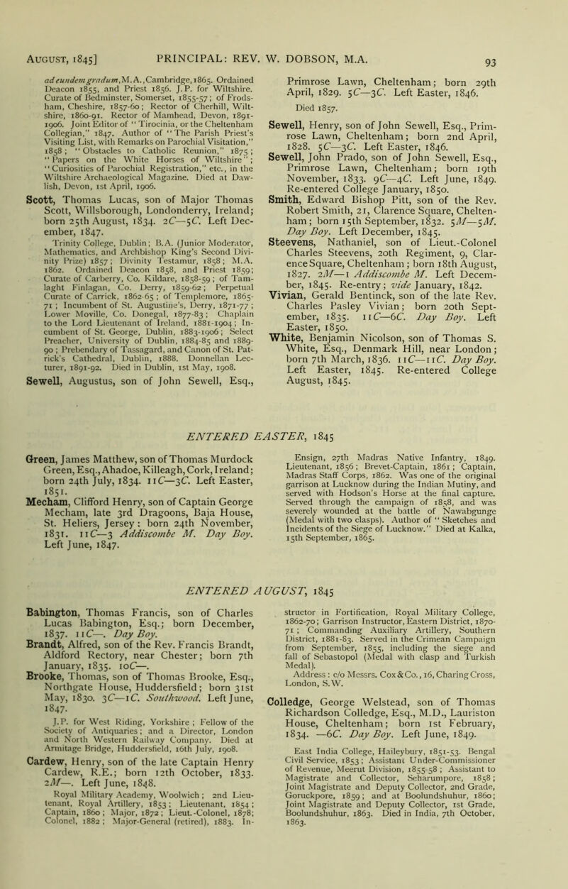 adeundemgradum,M.A.,Cambridge, 1865. Ordained Deacon 1855, and Priest 1856. J.P. for Wiltshire. Curate of Bedminster, Somerset, 1855-57; of Frods- ham, Cheshire, 1857-60; Rector of Cherhill, Wilt- shire, 1860-91. Rector of Mamhead, Devon, 1891- 1906. Joint Editor of “ Tirocinia, or the Cheltenham Collegian,” 1847. Author of The Parish Priest’s Visiting List, with Remarks on Parochial Visitation,” 1858 ; “ Obstacles to Catholic Reunion, 1875 ; Papers on the White Horses of Wiltshire”; “ Curiosities of Parochial Registration,” etc., in the Wiltshire Archaeological Magazine. Died at Daw- lish, Devon, 1st April, 1906. Scott, Thomas Lucas, son of Major Thomas Scott, Willsborough, Londonderry, Ireland; born 25th August, 1834. 2C—5^- Left Dec- ember, 1847. Trinity College, Dublin; B.A. (Junior Moderator, Mathematics, and Archbishop King's Second Divi- nity Prize) 1857; Divinity Testamur, 1858 ; M.A. 1862. Ordained Deacon 1858, and Priest 1859; Curate of Carberry, Co. Kildare, 1858-59 ; of Tam- laght Finlagan, Co. Derry, 1859-62; Perpetual Curate of Carrick, 1862-65 1 °f Templemore, 1865- 71 ; Incumbent of St. Augustine's, Derry, 1871-77 ; Lower Moville, Co. Donegal, 1877-83 ; Chaplain to the Lord Lieutenant of Ireland, 1881-1904 ; In- cumbent of St. George, Dublin, 1883-1906; Select Preacher, University of Dublin, 1884-85 and 1889- 90 ; Prebendary of Tassagard, and Canon of St. Pat- rick’s Cathedral, Dublin, 1888. Donnellan Lec- turer, 1891-92. Died in Dublin, 1st May, 1908. Sewell, Augustus, son of John Sewell, Esq., 93 Primrose Lawn, Cheltenham; born 29th April, 1829. 5C—3C. Left Easter, 1846. Died 1857. Sewell, Henry, son of John Sewell, Esq., Prim- rose Lawn, Cheltenham; born 2nd April, 1828. 5C—3C. Left Easter, 1846. Sewell, John Prado, son of John Sewell, Esq., Primrose Lawn, Cheltenham; born 19th November, 1833. 9C—4C. Left June, 1849. Re-entered College January, 1850. Smith, Edward Bishop Pitt, son of the Rev. Robert Smith, 21, Clarence Square, Chelten- ham ; born 15th September, 1832. 5M—5M. Day Boy. Left December, 1845. Steevens, Nathaniel, son of Lieut.-Colonel Charles Steevens, 20th Regiment, 9, Clar- ence Square, Cheltenham ; born 18th August, 1827. 2M—1 Addiscombe M. Left Decem- ber, 1845. Re-entry; vide January, 1842. Vivian, Gerald Bentinck, son of the late Rev. Charles Pasley Vivian; born 20th Sept- ember, 1835. 11C—6C. Day Boy. Left Easter, 1850. White, Benjamin Nicolson, son of Thomas S. White, Esq., Denmark Hill, near London; born 7th March, 1836. 11C—11C. Day Boy. Left Easter, 1845. Re-entered College August, 1845. ENTERED EASTER, 1845 Green, James Matthew, son of Thomas Murdock Green, Esq., Ahadoe, Killeagh, Cork, I reland; born 24th July, 1834. 11C—3C. Left Easter, 1851. Mecham, Clifford Henry, son of Captain George Mecham, late 3rd Dragoons, Baja House, St. Heliers, Jersey : born 24th November, 1831. 11C—3 Addiscombe M. Day Boy. Left June, 1847. Ensign, 27th Madras Native Infantry, 1849. Lieutenant, 1856; Brevet-Captain, 1861; Captain, Madras Staff Corps, 1862. Was one of the original garrison at Lucknow during the Indian Mutiny, and served with Hodson's Horse at the final capture. Served through the campaign of 1858, and was severely wounded at the battle of Nawabgunge (Medal with two clasps). Author of  Sketches and Incidents of the Siege of Lucknow.” Died at Kalka, 15th September, 1865. ENTERED AUGUST, 1845 Babington, Thomas Francis, son of Charles Lucas Babington, Esq.; born December, 1837. irC—. Day Boy. Brandt, Alfred, son of the Rev. Francis Brandt, Aldford Rectory, near Chester; born 7th January, 1835. 10C—. Brooke, Thomas, son of Thomas Brooke, Esq., Northgate House, Huddersfield; born 31st May, 1830. 3C—iC. Southwood. Left June, 1847. J.P. for West Riding, Yorkshire; Fellow of the Society of Antiquaries; and a Director, London and North Western Railway Company. Died at Armitage Bridge, Huddersfield, 16th July, 1908. Cardew, Henry, son of the late Captain Henry Cardew, R.E.; born 12th October, 1833. iM—. Left June, 1848. Royal Military Academy, Woolwich ; 2nd Lieu- tenant, Royal Artillery, 1853 ; Lieutenant, 1854 ; Captain, i860 ; Major, 1872 ; Lieut.-Colonel, 1878; structor in Fortification, Royal Military College, 1862-70; Garrison Instructor, Eastern District, 1870- 71 ; Commanding Auxiliary Artillery, Southern District, 1881-83. Served in the Crimean Campaign from September, 1855, including the siege and fall of Sebastopol (Medal with clasp and Turkish Medal). Address : c/o Messrs. Cox & Co., 16, Charing Cross, London, S.W. Colledge, George Welstead, son of Thomas Richardson Colledge, Esq., M.D., Lauriston House, Cheltenham; born 1st February, 1834. —6C. Day Boy. Left June, 1849. East India College, Haileybury, 1851-53. Bengal Civil Service, 1853; Assistant Under-Commissioner of Revenue, Meerut Division, 1855-58 ; Assistant to Magistrate and Collector, Seharumpore, 1858; Joint Magistrate and Deputy Collector, 2nd Grade, Goruckpore, 1859; and at Boolundshuhur, i860; Joint Magistrate and Deputy Collector, 1st Grade, Boolundshuhur, 1863. Died in India, 7th October,