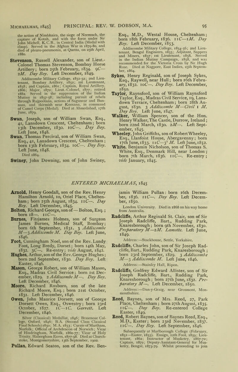 the action of Nimbhaira, the siege of Neemuch, the capture of Kotah, and with the force under Sir John Michell, K.C.B., in Central India (Medal with clasp). Served in the Afghan War in 1879-80, and died of pleuro-pneumonia, at Quetta, on 25th April, 1880. Stevenson, Russell Alexander, son of Lieut.- Colonel Thomas Stevenson, Bombay Horse Artillery; born 25th February, 1834. 9C— iM. Day Boy. Left December, 1849. Addiscombe Military College, 1851-52; 2nd Lieu- tenant, Bombay Artillery, 1852; 1st Lieutenant, 1858; 2nd Captain, 1861; Captain, Royal Artillery, 1866; Major, 1872; Lieut.-Colonel, 1877; retired 1882. Served in the suppression of the Indian Mutiny in 1857-58; including pursuit of rebels through Rajpootana, actions of Sagunear and Bun- nass, and skirmish near Koosana, in command of Camel Corps (Medal). Died at Ahmedabad, 17th June, 1879. Swan, Joseph, son of William Swan, Esq., 41, Lansdown Crescent, Cheltenham; born 13th December, 1830. 10C—. Day Boy. Left June, 1848. Swan, Thomas Percival, son of William Swan, Esq., 41, Lansdown Crescent, Cheltenham ; born 13th February, 1834. 10C—. Day Boy. Left June, 1848. Died 1864. Swiney, John Downing, son of John Swiney, Esq., M.D., Westal House, Cheltenham; born 18th February, 1836. 11C—1M. Day Boy. Left December, 1853. Addiscombe Military College, 1854-56; 2nd Lieu- tenant, Bengal Engineers, 1855; Adjutant, Sappers and Miners, 1857; 1st Lieutenant, 1858. Served in the Indian Mutiny Campaign, 1858, and was recommended for the Victoria Cross by Sir Hugh Rose. Died at Nagpore, East Indies, 25th Septem- ber, 1864. Sykes, Henry Reginald, son of Joseph Sykes, Esq., Raywell, near Hull; born 16th Febru- ary, 1832. 10C—. Day Boy. Left December, 1850. Taylor, Raynsford, son of William Raynsford Taylor, Esq., Madras Civil Service, 19, Lans- down Terrace, Cheltenham; born 28th Au- gust, 1830. 3 Addiscombe M—Civil 1 M. Day Boy. Left June, 1847. Walker, William Spencer, son of the Hon. Henry Walker, The Castle, Durrow, Ireland ; born 22nd March, 1830. 2M—. Left Sept- ember, 1845. Wheeley, John Griffiths, son of Robert Wheeley, Esq., Llanfoist House, Abergavenny; born 17th June, 1833. 11C—3' M. Left June, 1852. White, Benjamin Nicholson, son of Thomas S. White, Esq., Denmark Hill, near London ; born 7th March, 1836. 11C—. Re-entry; vide January, 1845. ENTERED MICHAELMAS, 1845 Arnold, Henry Goodall, son of the Rev. Henry Hamilton Arnold, 10, Oriel Place, Chelten- ham; born 25th August, 1834. 11C—. Day Boy. Left December, 1845. Bolton, Richard George, son of— Bolton, Esq.; born 18—. 11C—. Burnes, Fitzjames Holmes, son of Surgeon James Burnes, Medical Staff, Bombay; born 6th September, 1831. 3 Addiscombe M—3 Addiscombe M. Day Boy. Left June, 1846. Foot, Cunningham Noel, son of the Rev. Lundy Foot, Long Bredy, Dorset; born 14th May, 1832. 3C—. Re-entry; vide August, 1842. Hughes, Arthur, son of the Rev. George Hughes; born 2nd September, 1830. Day Boy. Left Easter, 1846. Mason, George Robert, son of William Mason, Esq., Madras Civil Service; born 1st Dec- ember, 1829. 2 Addiscombe M—. Day Boy. Left December, 1846. Moore, Richard Roxboro, son of the late Richard Moore, Esq.; born 21st October, 1831. Left December, 1846 Owen, John Maurice Dorsett, son of George Dorsett Owen, Esq., Oswestry; born 23rd October, 1827. iC—iC. Garrett. Left December, 1846. Silver (Classical) Medallist, 1846; Brasenose Col- lege, Oxford, 1846; B.A. (Second Class Classical Final Schools) 1850; M.A. 1853; Curate of Martham, Norfolk; Official of Archdeacon of Norwich; Vicar of Hindringham, Norfolk, 1860-77; Vicar of Holy Trinity, Habergham Eaves, 1877-98. Died at Church- stoke, Montgomeryshire, 13th September, 1902. Pullan, Edward Seaton, son of the Rev. Ben- jamin William Pullan: born 16th Decem- ber, 1836. 11C—. Day Boy. Left Decem- ber, 1850. London University. Died in 1868 on his way home from Australia. Radcliffe, Arthur Reginald St. Clair, son of Sir Joseph Radcliffe, Bart., Rudding Park, Knaresborough; born 9th November, 1830. Preparatory M—2M. Lamotte. Left June, 1849- Address:—Stackhouse, Settle, Yorkshire. Radcliffe, Charles John, son of Sir Joseph Rad- cliffe, Bart., Rudding Park, Knaresborough ; born 23rd September, 1829. 3 Addiscombe M—3 Addiscombe M. Left June, 1846. Address:—Stainley Hall, Ripon. Radcliffe, Godfrey Edward Allister, son of Sir Joseph Radcliffe, Bart., Rudding Park, Knaresborough; born 27th June, 1832. Pre- paratory M—. Left December, 1850. Address:—Dan-y-Graig, near Grosmont, Mon- mouthshire. Reed, Baynes, son of Mrs. Reed, 27, Park Place, Cheltenham ; born 27th August, 1835. 11C—. Day Boy. Re-entered College Easter, 1849. Reed, Robert Baynes, son of Baynes Reed, Esq., M.D., Exeter; born 23rd November, 1837. 11C—. Day Boy. Left September, 1846. Subsequently at Marlborough College (February, 1851—Easter, 1855). Ensign, 12th Foot, 1859; Lieu- tenant, 1862; Instructor of Musketry, 1867-72; Captain, 1872; Deputy-Assistant-General for Mus- ketry, Bengal, 1873-79. Whilst proceeding to join