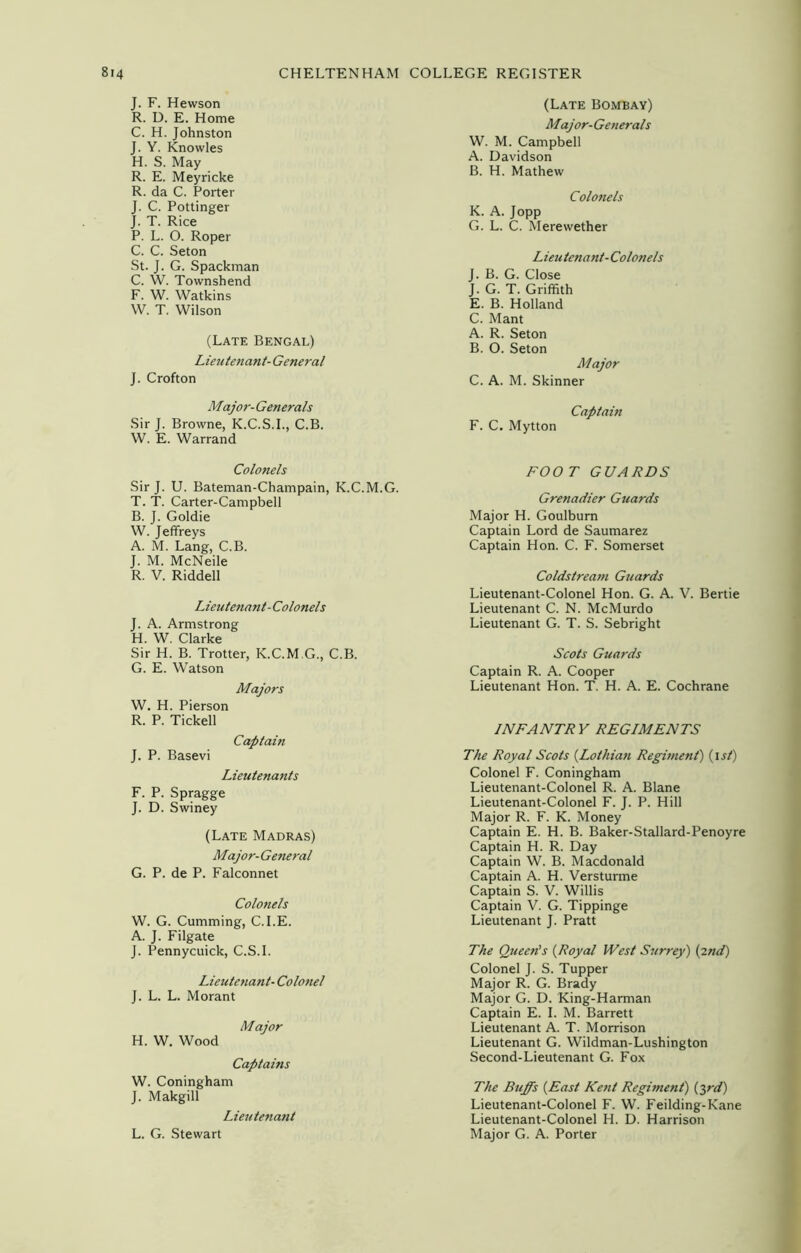 J. F. Hewson R. D. E. Home C. H. Johnston J. Y. Knowles H. S. May R. E. Meyricke R. da C. Porter J. C. Pottinger J. T. Rice P. L. O. Roper C. C. Seton St. J. G. Spackman C. W. Townshend F. W. Watkins W. T. Wilson (Late Bengal) Lieutenant- General J. Crofton Major- Generals Sir J. Browne, K.C.S.I., C.B. W. E. Warrand Colonels Sir J. U. Bateman-Champain, K.C.M.G. T. T. Carter-Campbell B. J. Goldie W. Jeffreys A. M. Lang, C.B. J. M. McNeile R. V. Riddell Lieutenant-Colonels J. A. Armstrong H. W. Clarke Sir H. B. Trotter, K.C.M.G., C.B. G. E. Watson Majors W. H. Pierson R. P. Tickell Captain J. P. Basevi Lieutenants F. P. Spragge J. D. Swiney (Late Madras) Major- General G. P. de P. Falconnet Colonels W. G. Cumming, C.I.E. A. J. Filgate J. Pennycuick, C.S.I. Lieutenant- Colonel J. L. L. Morant Major H. W. Wood Captains W. Coningham J. Makgill Lieutenant L. G. Stewart (Late Bombay) Major- Generals W. M. Campbell A. Davidson B. H. Mathew Colonels K. A. Jopp G. L. C. Merewether Lieutenant- Colonels J. B. G. Close J. G. T. Griffith E. B. Holland C. Mant A. R. Seton B. O. Seton Major C. A. M. Skinner Captain F. C. Mytton FOO T GUARDS Grenadier Guards Major H. Goulbum Captain Lord de Saumarez Captain Hon. C. F. Somerset Coldstream Guards Lieutenant-Colonel Hon. G. A. V. Bertie Lieutenant C. N. McMurdo Lieutenant G. T. S. Sebright Scots Guards Captain R. A. Cooper Lieutenant Hon. T. H. A. E. Cochrane INFANTRY REGIMENTS The Royal Scots {Lothian Regiment) (ist) Colonel F. Coningham Lieutenant-Colonel R. A. Blane Lieutenant-Colonel F. J. P. Hill Major R. F. K. Money Captain E. H. B. Baker-Stallard-Penoyre Captain H. R. Day Captain W. B. Macdonald Captain A. H. Versturme Captain S. V. Willis Captain V. G. Tippinge Lieutenant J. Pratt The Queen's (Royal West Surrey) {2nd) Colonel J. S. Tupper Major R. G. Brady Major G. D. King-Harman Captain E. I. M. Barrett Lieutenant A. T. Morrison Lieutenant G. Wildman-Lushington Second-Lieutenant G. Fox The Buffs {East Kent Regiment) {3rd) Lieutenant-Colonel F. W. Feilding-Kane Lieutenant-Colonel H. D. Harrison Major G. A. Porter