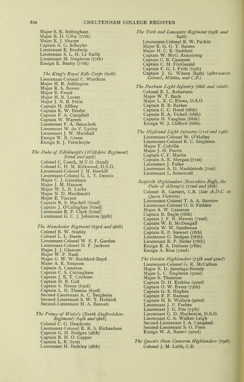 Major S. E. Bellingham Major B. D. Gilby (77th) Major E. J. Sharpe Captain A. G. Schuyler Lieutenant E. Broderip Lieutenant S. L. H. Le Bailly Lieutenant M. Singleton (77th) Ensign E. Beatty (77th) The King's Royal Rifle Corps fotli) Lieutenant-Colonel C. Wortham Major H. R. Addington Major R. S. Bowen Major B. Frend Major H. R. Lovett Major J. N. B. Price Captain H. Allfrey Captain E. W. Brodie Captain F. A. Campbell Captain W. Warren Lieutenant F. A. Beauclerk Lieutenant W. du V. Lysley Lieutenant J. W. Marshall Ensign W. R. Green Ensign R. J. Verschoyle The Duke of Edinburgh's ( Wiltshire Regiment) find and 99 ///) Colonel C. Cooch, M.V.O. (62nd) Colonel C. H. M. Kirkwood, D.S.O. Lieutenant-Colonel J. H. Bowhill Lieutenant-Colonel G. L. T. Dennis Major C. J. Greenham Major J. M. Hanson Major W. L. R. Locke Major N. D. Macdonald Major E. Vincent Captain R. S. Machell (62nd) Captain J. O’Callaghan (62nd) Lieutenant E. P. Clark (62nd) Lieutenant G. C. J. Johnston (99th) The Manchester Regiment (63rd and 96th) Colonel R. W. Studdy Colonel L. L. Steele Lieutenant-Colonel W. F. F. Gordon Lieutenant-Colonel H. F. Jackson Major J. J. Glascott Major W. P. Nash Major G. W. W. Rochford-Boyd Major A. E. Simpson Captain A. Cameron Captain C. S. Cottingham Captain J. E. T. Crichton Captain H. R. Gall Captain S. Moore (63rd) Captain L. H. Thomas (63rd) Second-Lieutenant A. C. Bergheim Second-Lieutenant S. W. T. Hobkirk Second-Lieutenant H. A. Bennett The Prince of Wales’s {North Staffordshire Regitnent) (64th and 98th) Colonel C. G. Heathcote Lieutenant-Colonel E. R. S. Richardson Captain G. H. Bridges (98th) Captain R. H. O. Capper Captain L. B. Scott Lieutenant H. Badeley (98th) The York and Lancaster Regiment (65th and 84 th) Lieutenant-Colonel R. W. Peckitt Major E. G. G. T. Baines Major H. C. E. Smithett Captain W. McG. Armstrong Captain C. B. Cameron Captain C. M. FitzGerald Captain F. G. I. Frith (65th) Captain J. G. Wilson (84th) {afterwards Colonel, Militia, and C.B.) The Durham Light Infantry (68/// and 106///) Colonel E. L. Robertson Major W. T. Buck Major L. E. C. Elwes, D.S.O. Captain R. B. Barker Captain C. C. Hood (68th) Captain E. A. Tickell (68th) Captain H. Vaughan (68th) Ensign W. J. Clifford (68th) The Highland Light Infantry {71st and 74///) Lieutenant-Colonel W. O’Malley Lieutenant-Colonel R. C. Singleton Major T. Colville Major J. H. Purvis Captain C. F. Martin Captain A. E. Morgan (71st) Lieutenant J. Fuller Lieutenant A. D. Mackintosh (71st) Lieutenant L. Somervell Seaforth Highlanders {Ross-shire Buffs, the Duke of Albany's) (72nd and 78///) Colonel R. Garnett, C.B. {late A.D.C. to Queen Victoria) Lieutenant-Colonel T. A. A. Barstow Lieutenant-Colonel O. B. Feilden Major A. W. Cameron Captain R. Bogle (78th) Captain J. F. N. Hewett (72nd) Captain W. B. McDougall Captain W. W. Sandeman Captain E. P. Stewart (78th) Lieutenant G. Budgen (78th) Lieutenant R. P. Butler (78th) Ensign E. A. Delisser (78th) Ensign A. Rice (72nd) The Gordon Highlanders (75th and 92nd) Lieutenant-Colonel G. K. McCallum Major R. D. Jennings-Bramly Major L. C. Singleton (92nd) Major S. Thomson Captain D. H. Erskine (92nd) Captain O. W. Every (75th) Captain G. S. Hughes Captain F. F. Ramsay Captain H. R. Wallace (92nd) Lieutenant J. P. Forbes Lieutenant J. G. Fox (75th) Lieutenant G. D. Mackenzie, D.S.O. Lieutenant C. A. Walker-Leigh Second-Lieutenant I. A. Campbell Second-Lieutenant S. O. Piers Ensign W. A. Basevi (92nd) The Queen's Own Cameron Highlanders (79///) Colonel J. M. Leith, C.B.