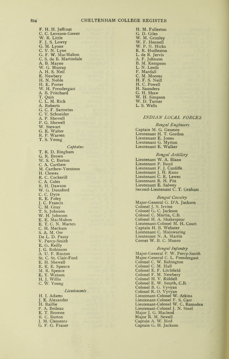 F. H. H. Jeffcoat C. C. Leveson-Gower W. R. Little F. J. S. Lowry G. M. Lyons C. V. N. Lyne G. F. W. MacMahon C. S. de B. Martindale A. B. Mayne W. G. Murray A. H. S. Neil E. Newbery H. N. Noble H. E. Porter W. H. Prendergast A. B. Pritchard T. Quin C. L. M. Rich A. Roberts G. C. F. Sartorius C. V. Schneider A. P. Shewed P. G. Shewed W. Stewart G. E. Walter R. P. Warren T. S. Young Captains T. R. D. Bingham G. R. Brown W. S. C. Burton C. A. Carthew M. Carthew-Yorstoun H. Clowes R. C. Cockerill C. A. Coles R. H. Dawson W. G. Dunsford C. C. Dyce R. E. Foley J. C. Francis C. M. Gray T. S. Johnson W. H. Johnson E. E. MacMahon E. T. C. N. Marten C. H. Mecham S. A. M. Orr De L. D. Passy V. Percy-Smith E. G. Reilly J. G. Robinson A U. F. Ruxton St. C. St. Clair-Ford E. H. Shewed E. K. E. Spence M. R. Spence E. Y. Watson H. J. Willis C. W. Young Lieutenants H. I. Adams J. E. Alexander H. Baillie P. A. Boileau E. T. Browne R. C. Burton J. M. Clements G. F. G. Fraser H. M. Fullerton G. D. Giles W. M. Grimley W. F. Hennell W. P. N. Hicks E. R. Hudleston L. de R. Jervis A. F. Johnson B. M. Kempson L. N. Leeds F. Mardall C. M. Moores H. F. S. Neill H. C. Powell H. Saunders G. H. Shaw W. H. Simpson W. D. Turner L. S. Weds INDIAN LOCAL FORCES Bengal Engineers Captain M. G. Geneste Lieutenant H. T. Gordon Lieutenant E. Jones Lieutenant G. Mytton Lieutenant E. Walker Bengal Artillery Lieutenant W. A. Blane Lieutenant P. Boyd Lieutenant F. J. Cunliffe Lieutenant J. H. Knox Lieutenant C. E. Lewes Lieutenant R. H. Pitt Lieutenant E. Salwey Second-Lieutenant C. T. Graham Bengal Cavalry Major-General G. D’A. Jackson Colonel J. S. Irvine Colonel G. C. Jackson Colonel C. Martin, C.B. Colonel H. A. Shakespear Lieutenant-Colonel M. H. Court Captain H. B. Webster Lieutenant C. Mainwaring Lieutenant N. A. Martin Cornet W. B. C. Munro Bengal Infa7itry Major-General P. W. Percy-Smith Major-General C. L. Prendergast Colonel C. W. Babington Colonel C. M. Had Colonel E. F. Litchfield Colonel F. M. Newbery Colonel H. V. Riddell Colonel E. W. Smyth, C.B. Colonel B. G. Vyvyan Colonel R. O. Vyvyan Lieutenant-Colonel W. Atkins Lieutenant-Colonel F. S. Carr Lieutenant-Colonel W. C. Ramsden Lieutenant-Colonel J. N. Steel Major J. G. Macleod Major R. M. Sewed Captain A. W. Bird Captain G. H. Jackson