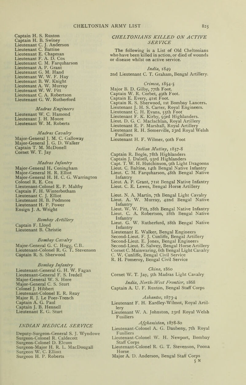 Captain H. S. Ruxton Captain H. B. Swiney Lieutenant C. J. Anderson Lieutenant C. Battine Lieutenant E. Chapman Lieutenant F. A. D. Cox Lieutenant C. M. Farquharson Lieutenant A. P. Grant Lieutenant G. M. Hand Lieutenant W. W. F. Hay Lieutenant B. W. Knight Lieutenant A. W. Murray Lieutenant W. W. Pitt Lieutenant C. A. Robertson Lieutenant G. W. Rutherford Madras Engineers Lieutenant W. C. Hamond Lieutenant J. H. Moore Lieutenant W. M. Roberts Madras Cavalry Major-General J. M. C. Galloway Major-General J. G. D. Walker Captain T. M. McDonell Cornet W. T. Jay Madras Infantry Major-General H. Coningham Major-General H. R. Elliot Major-General H. H. C. G. Warrington Colonel R. E. Cox Lieutenant-Colonel E. P. Maltby Captain F. H. Winterbotham Lieutenant C. J. Elliot Lieutenant H. B. Podmore Lieutenant H. P. Power Ensign J. A. Wright Bombay Artillery Captain F. Lloyd Lieutenant B. Christie Bombay Cavalry Major-General G. C. Hogg, C.B. Lieutenant-Colonel R. G. T. Stevenson Captain R. S. Sherwood Bombay Infantry Lieutenant-General G. H. W. Fagan Lieutenant-General F. S. Iredell Major-General W. S. Hore Major-General C. S. Sturt Colonel J. Hibbert Lieutenant-Colonel E. R. Reay Major R. J. Le Poer-Trench Captain A. G. Paul Captain J. B. Hennell Lieutenant E. G. Sturt INDIAN MEDICAL SERVICE Deputy-Surgeon-General S. J. Wyndowe Surgeon-Colonel R. Caldecott Surgeon-Colonel D. Elcum Surgeon-Major H. R. L. MacDougall Surgeon W. C. Elliott Surgeon H. P. Roberts CHELTONIANS KILLED ON ACTIVE SERVICE The following is a List of Old Cheltonians who have been killed in action, or died of wounds or disease whilst on active service. India, 1849 2nd Lieutenant C. T. Graham, Bengal Artillery. Crimea, 1854-5 Major B. D. Gilby, 77th Foot. Captain W. R. Corbet, 49th Foot. Captain E. Every, 41st Foot. Captain R. S. Sherwood, 1st Bombay Lancers. Lieutenant J. H. S. Carter, Royal Engineers. Lieutenant C. H. Evans, 55th Foot Lieutenant F. K. Kirby, 93rd Highlanders. Lieut. D. G. C. Maclachlan, Royal Artillery Lieutenant E. P. Marshall, Royal Artillery Lieutenant R. H. Somerville, 23rd Royal Welsh Fusiliers Lieutenant H. F. Wilmer, 90th Foot Indian Mutiny, 1857-8 Captain R. Bogle, 78th Highlanders Captain J. Dalzell, 93rd Highlanders Capt. T. W. H. Hutchinson, 9th Light Dragoons Lieut. C. Baltine, 14th Bengal Native Infantry Lieut. C. M. Farquharson, 48th Bengal Native Infantry Lieut. A. P. Grant, 71st Bengal Native Infantry Lieut. C. E. Lewes, Bengal Horse Artillery Lieut. N. A. Martin, 7th Bengal Light Cavalry Lieut. A. W. Murray, 42nd Bengal Native Infantry Lieut. W. W. Pitt, 28th Bengal Native Infantry Lieut. C. A. Robertson, 28th Bengal Native Infantry Lieut. G. W. Rutherfurd, 28th Bengal Native Infantry Lieutenant E. Walker, Bengal Engineers Second-Lieut. F. J. Cunliffe, Bengal Artillery Second-Lieut. E. Jones, Bengal Engineers Second-Lieut. E. Salwey, Bengal Horse Artillery Cornet C. Mainwaring, 6th Bengal Light Cavalry C. W. Cunliffe, Bengal Civil Service R. H. Pomeroy, Bengal Civil Service China, i860 Cornet W. T. Jay, 5th Madras Light Cavalry India, North- West Frontier, 1868 Captain A. U. F. Ruxton, Bengal Staff Corps Ashantee, 1873-4 Lieutenant F. H. Eardley-Wilmot, Royal Artil- lery Lieutenant W. A. Johnston, 23rd Royal Welsh Fusiliers Afghanistan, 1878-80 Lieutenant-Colonel A. G. Daubeny, 7th Royal Fusiliers Lieutenant-Colonel W. H. Newport, Bombay Staff Corps Lieutenant-Colonel R. G. T. Stevenson, Poona Horse Major A. D. Anderson, Bengal Staff Corps 5 n