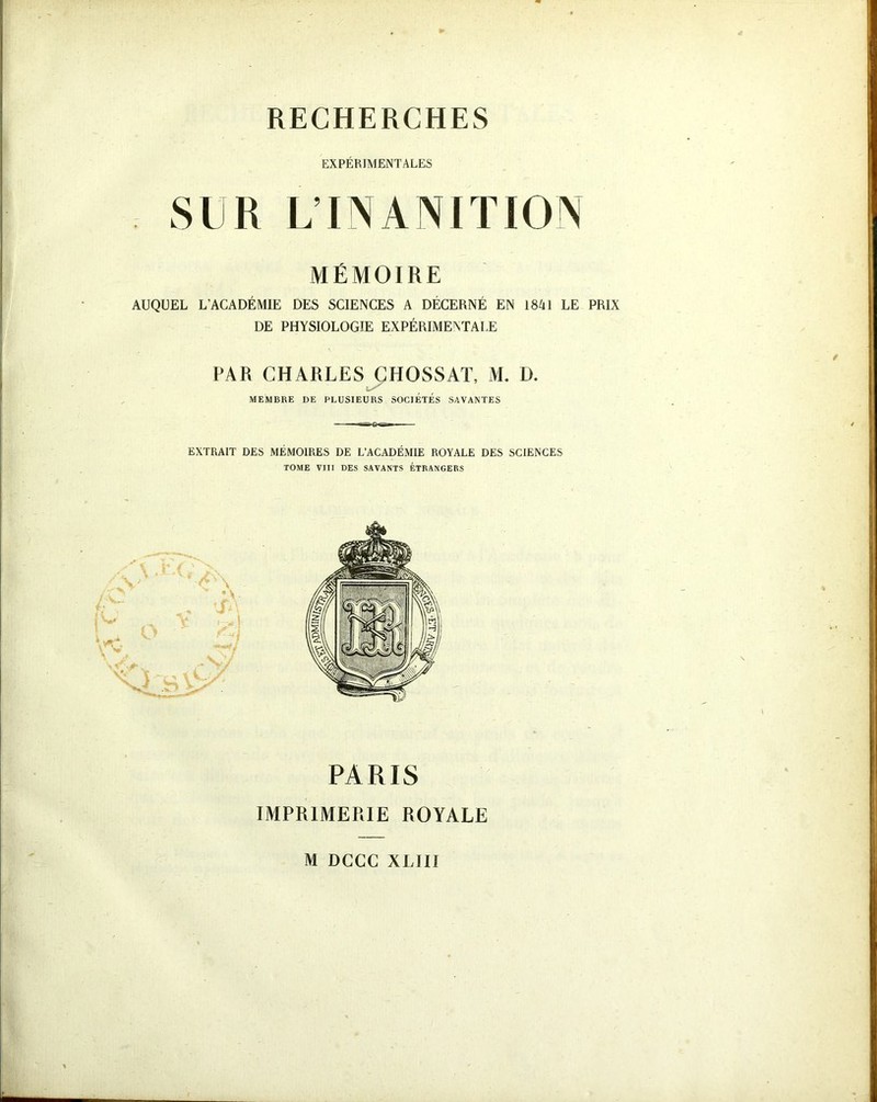 EXPÉRIMENTALES SUR L’INANITION MÉMOIRE AUQUEL L’ACADÉMIE DES SCIENCES A DÉCERNÉ EN 1841 LE PRIX DE PHYSIOLOGIE EXPÉRIMENTALE PAR CHARLES ÇHOSSAT, M. D. MEMBRE DE PLUSIEURS SOCIÉTÉS SAVANTES EXTRAIT DES MÉMOIRES DE L’ACADÉMIE ROYALE DES SCIENCES TOME VIII DES SAVANTS ÉTRANGERS PARIS IMPRIMERIE ROYALE M DCCC XLIII