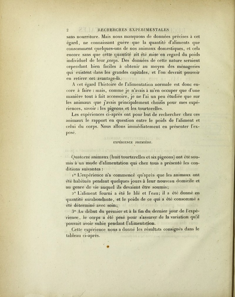 sans nourriture. Mais nous manquons de données précises à cet égard, ne connaissant guère que la quantité d’aliments que consomment quelques-uns de nos animaux domestiques, et cela encore sans que cette quantité ait été mise en regard du poids individuel de leur corps. Des données de cette nature seraient cependant bien faciles à obtenir au moyen des ménageries qui existent dans les grandes capitales, et l’on devrait pouvoir en retirer cet avantage-là. A cet égard l’histoire de l’alimentation normale est donc en- core à faire : mais, comme je n’avais à m’en occuper que d’une manière tout à fait accessoire, je ne l’ai un peu étudiée que sur les animaux que j’avais principalement choisis pour mes expé- riences, savoir : les pigeons et les tourterelles. Les expériences ci-après ont pour but de rechercher chez ces animaux le rapport en question entre le poids de l’aliment et celui du corps. Nous allons immédiatement en présenter l’ex- posé. EXPÉRIENCE PREMIÈRE. Quatorze animaux (huit tourterelles et six pigeons) ont été sou- mis à un mode d’alimentation qui chez tous a présenté les con- ditions suivantes : i° L’expérience n’a commencé qu’après que les animaux ont été habitués pendant quelques jours à leur nouveau domicile et au genre de vie auquel ils devaient être soumis; 2° L’aliment fourni a été le blé et l’eau; il a été donné en quantité surabondante, et le poids de ce qui a été consommé a été déterminé avec soin; 3° Au début du premier et à la fin du dernier jour de 1 expé- rience , ie corps a été pesé pour s’assurer de la variation qu’il pouvait avoir subie pendant l’alimentation. Cette expérience nous a donné les résultats consignés dans le tableau ci-après.