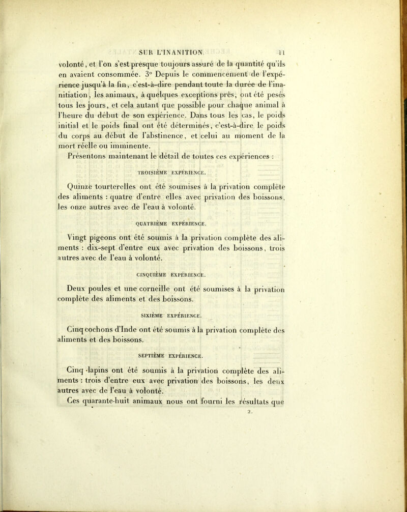 volonté, et l’on s’est presque toujours assuré de la quantité qu’ils en avaient consommée. 3° Depuis le commencement de l’expé- rience jusqu’à la lin, c’est-à-dire pendant toute la durée de l’ina- nitiation, les animaux, à quelques exceptions près, ont été pesés tous les jours, et cela autant que possible pour chaque animal à l’heure du début de son expérience. Dans tous les cas, le poids initial et le poids final ont été déterminés, c’est-à-dire le poids du corps au début de l’abstinence, et celui au moment de la mort réelle ou imminente. Présentons maintenant le détail de toutes ces expériences : TROISIÈME EXPÉRIENCE. Quinze tourterelles ont été soumises à la privation complète des aliments : quatre d’entre elles avec privation des boissons, les onze autres avec de l’eau à volonté. QUATRIÈME EXPÉRIENCE. Vingt pigeons ont été soumis à la privation complète des ali- ments : dix-sept cl’entre eux avec privation des boissons, trois autres avec de l’eau à volonté. CINQUIÈME EXPÉRIENCE. Deux poules et une corneille ont été soumises à la privation complète des aliments et des boissons. SIXIÈME EXPÉRIENCE. Cinq cochons d’Inde ont été soumis à la privation complète des aliments et des boissons. SEPTIÈME EXPÉRIENCE. Cinq dapins ont été soumis à la privation complète des ali- ments : trois d’entre eux avec privation des boissons, les deux autres avec de l’eau à volonté. Ces quarante-huit animaux nous ont fourni les résultats que