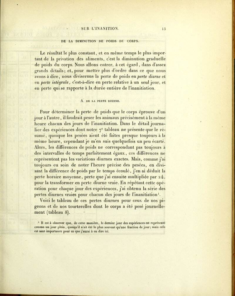 DE LA DIMINUTION DE POIDS DU CORPS. Le résultat le plus constant, et en même temps le plus impor- tant cle la privation des aliments, c’est la diminution graduelle de poids du corps. Nous allons entrer, à cet égard, dans d’assez grands détails; et, pour mettre plus d’ordre dans ce que nous avons à dire, nous diviserons la perte de poids en perte diurne et en perte intégrale, c’est-à-dire en perte relative à un seul jour, et en perte qui se rapporte à la durée entière de l’inanitiation. A. DE LA PERTE DIURNE. Pour déterminer la perte de poids que le corps éprouve d’un jour à l’autre, il faudrait peser les animaux précisément à la même heure chacun des jours de l’inanitiation. Dans le détail journa- lier des expériences dont notre 7e tableau ne présente que le ré- sumé, quoique les pesées aient été faites presque toujours à la même heure, cependant je m’en suis quelquefois un peu écarté. Alors, les différences de poids ne correspondant pas toujours à des intervalles de temps parfaitement égaux, ces différences ne représentent pas les variations diurnes exactes. Mais, comme j’ai toujours eu soin de noter l’heure précise des pesées, en divi- sant la différence de poids par le temps écoulé, j’en ai déduit la perte horaire moyenne, perte que j’ai ensuite multipliée par 2 4, pour la transformer en perte diurne vraie. En répétant cette opé- ration pour chaque jour des expériences, j’ai obtenu la série des pertes diurnes vraies pour chacun des jours de l’inanitiation1. Voici le tableau de ces pertes diurnes pour ceux de nos pi- geons et de nos tourterelles dont le corps a été pesé journelle- ment (tableau 8). 1 II est à observer que, de cette manière, le dernier jour des expériences est représenté comme un jour plein , quoiqu’il n’ait été le plus souvent qu’une fraction de jour; mais cela est sans importance pour ce que j’aurai à en dire ici.