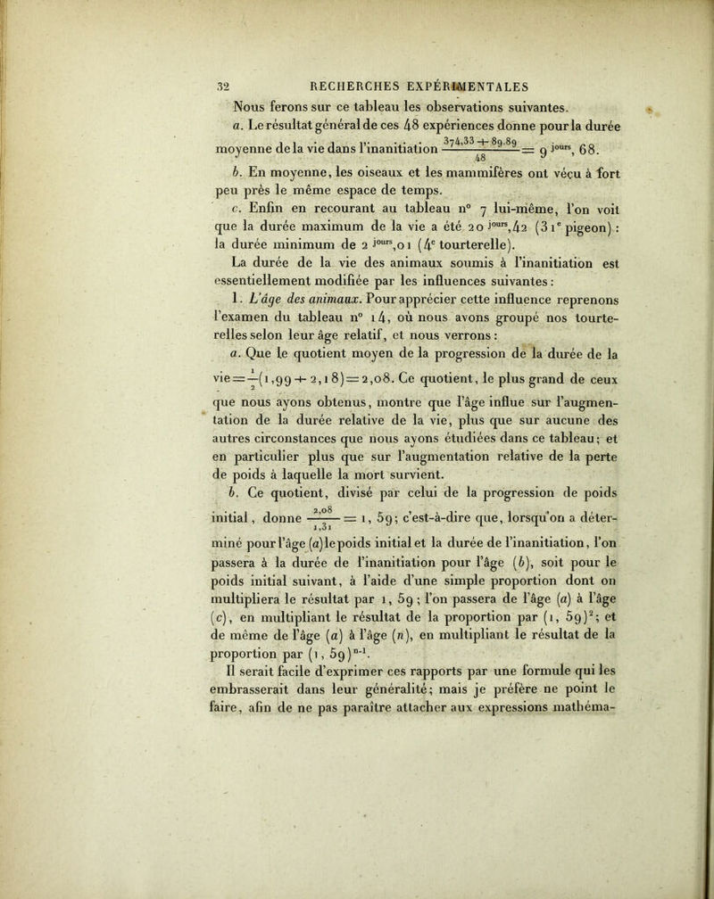 Nous ferons sur ce tableau les observations suivantes. a. Le résultat général de ces 48 expériences donne pour la durée moyenne de la vie dans 1 mamtiation — = 9 Jours, 68. b. En moyenne, les oiseaux et les mammifères ont vécu à fort peu près le même espace de temps. c. Enfin en recourant au tableau n° 7 lui-même, l’on voit que la durée maximum de la vie a été 20 Jours,42 (3 ie pigeon) : la durée minimum de 2 Jours,oi (4e tourterelle). La durée de la vie des animaux soumis à l’inanitiation est essentiellement modifiée par les influences suivantes : 1. L’âge des animaux. Pour apprécier cette influence reprenons l’examen du tableau n° i4, où nous avons groupé nos tourte- relles selon leur âge relatif, et nous verrons : a. Que le quotient moyen de la progression de la durée de la vie = -^-(1,99-+- 2,1 8) = 2,o8. Ce quotient, le plus grand de ceux que nous ayons obtenus, montre que l’âge influe sur l’augmen- tation de la durée relative de la vie, plus que sur aucune des autres circonstances que nous ayons étudiées dans ce tableau; et en particulier plus que sur l’augmentation relative de la perte de poids à laquelle la mort survient. b. Ce quotient, divisé par celui de la progression de poids initial, donne — 1, 59; c’est-à-dire que, lorsqu’on a déter- l)3l miné pour l’âge (a) le poids initial et la durée de l’inanitiation, l’on passera à la durée de l’inanitiation pour l’âge (è), soit pour le poids initial suivant, à l’aide d’une simple proportion dont 011 multipliera le résultat par 1, 59 ; l’on passera de l’âge (a) à l’âge (c), en multipliant le résultat de la proportion par (1, 5q)2; et de même de l’âge (a) à l’âge (n), en multipliant le résultat de la proportion par (1, 59) “'b Il serait facile d’exprimer ces rapports par une formule qui les embrasserait dans leur généralité; mais je préfère ne point le faire, afin de ne pas paraître attacher aux expressions mathéma-