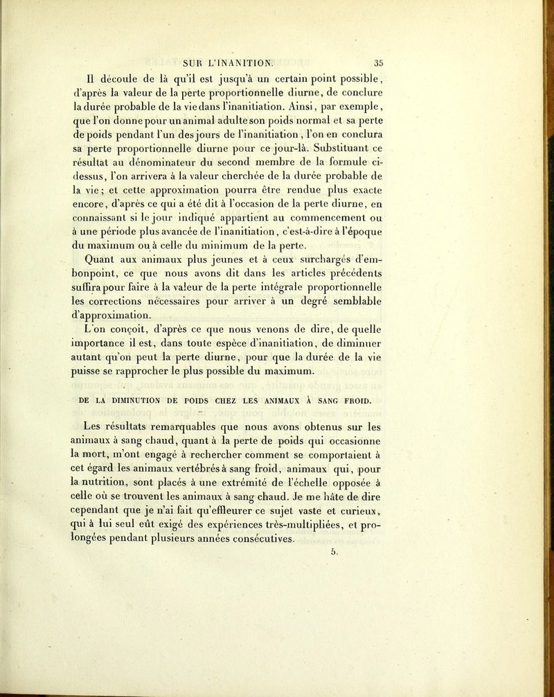 Il découle de là qu’il est jusqu’à un certain point possible, d’après la valeur de la perte proportionnelle diurne, de conclure la durée probable de la vie dans l’inanitiation. Ainsi, par exemple, que l’on donne pour un animal adulte son poids normal et sa perte de poids pendant l’un des jours de l’inanitiation , l’on en conclura sa perte proportionnelle diurne pour ce jour-là. Substituant ce résultat au dénominateur du second membre de la formule ci- dessus, l’on arrivera à la valeur cherchée de la durée probable de la vie ; et cette approximation pourra être rendue plus exacte encore, d’après ce qui a été dit à l’occasion de la perte diurne, en connaissant si le jour indiqué appartient au commencement ou à une période plus avancée de l’inanitiation, c’est-à-dire à l’époque du maximum ou à celle du minimum de la perte. Quant aux animaux plus jeunes et à ceux surchargés d’em- bonpoint, ce que nous avons dit dans les articles précédents suffira pour faire à la valeur de la perte intégrale proportionnelle les corrections nécessaires pour arriver à un degré semblable d’approximation. L’on conçoit, d’après ce que nous venons de dire, de quelle importance il est, dans toute espèce d’inanitiation, de diminuer autant qu’on peut la perte diurne, pour que la durée de la vie puisse se rapprocher le plus possible du maximum. DE LA DIMINUTION DE POIDS CHEZ LES ANIMAUX À SANG FROID. Les résultats remarquables que nous avons obtenus sur les animaux à sang chaud, quant à la perte de poids qui occasionne la mort, m’ont engagé à rechercher comment se comportaient à cet égard les animaux vertébrés à sang froid, animaux qui, pour la nutrition, sont placés à une extrémité de l’échelle opposée à celle où se trouvent les animaux à sang chaud. Je me hâte de dire cependant que je n’ai fait qu’effleurer ce sujet vaste et curieux, qui à lui seul eût exigé des expériences très-multipliées, et pro- longées pendant plusieurs années consécutives. 5.