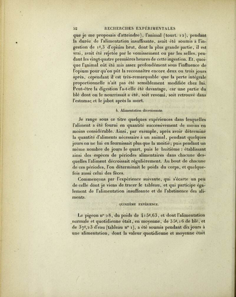 que je me proposais d’atteindre), l’animal (tourt. 12), pendant la durée de l’alimentation insuffisante, avait été soumis à l’in- gestion de 1 s,3 d’opium brut, dont la plus grande partie, il est vrai, avait été rejetée par le vomissement ou par les selles, pen- dant les vingt-quatre premières heures de cette ingestion. Et, quoi- que l’animal eût été mis assez profondément sous l’influence de l’opium pour qu’on pût la reconnaître encore deux ou trois jours après, cependant il est très-remarquable que la perte intégrale proportionnelle n’ait pas été sensiblement modifiée chez lui. Peut-être la digestion l’a-t-elle été davantage, car une partie du blé dont on le nourrissait a été, soit revomi, soit retrouvé dans l’estomac et le jabot après la mort. b. Alimentation décroissante. Je range sous ce titre quelques expériences dans lesquelles l’aliment a été fourni en quantité successivement de moins en moins considérable. Ainsi, par exemple, après avoir déterminé la quantité d’aliments nécessaire à un animal, pendant quelques jours on 11e lui en fournissait plus que la moitié; puis pendant un même nombre de jours le quart, puis le huitième : établissant ainsi des espèces de périodes alimentaires dans chacune des- quelles l’aliment décroissait régulièrement. Au bout de chacune de ces périodes, l’on déterminait le poids du corps, et quelque- fois aussi celui des fèces. Commençons par l’expérience suivante, qui s’écarte un peu de celle dont je viens de tracer le tableau, et qui participe éga- lement de l’alimentation insuffisante et de l’abstinence des ali- ments. QUINZIÈME EXPÉRIENCE. Le pigeon n° 28, du poids de 4i5§,63, et dont l’alimentation normale et quotidienne était, en moyenne, de 3 5§, 1 6 de blé, et de 378,23 d’eau (tableau n° 1), a été soumis pendant dix jours à une alimentation, dont la valeur quotidienne et moyenne était