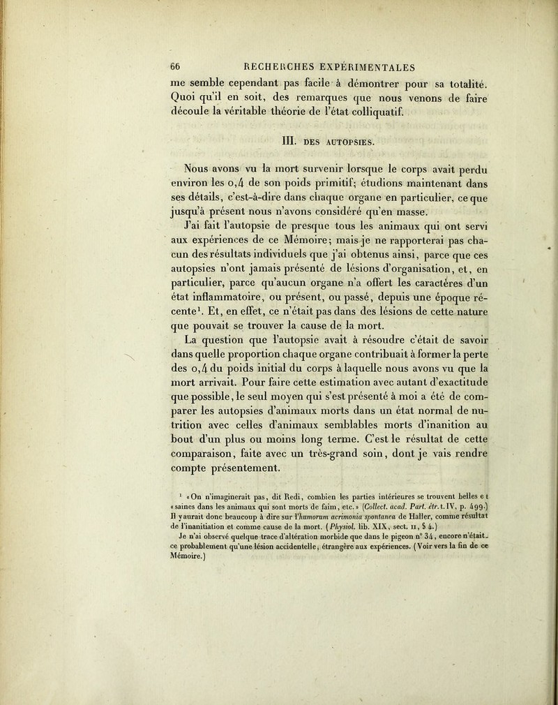 me semble cependant pas facile à démontrer pour sa totalité. Quoi qu’il en soit, des remarques que nous venons de faire découle la véritable théorie de l’état colliquatif. III. DES AUTOPSIES. Nous avons vu la mort survenir lorsque le corps avait perdu environ les o,4 de son poids primitif; étudions maintenant dans ses détails, c’est-à-dire dans chaque organe en particulier, ce que jusqu’à présent nous n’avons considéré qu’en masse. J’ai fait l’autopsie de presque tous les animaux qui ont servi aux expériences de ce Mémoire; mais je ne rapporterai pas cha- cun des résultats individuels que j’ai obtenus ainsi, parce que ces autopsies n’ont jamais présenté de lésions d’organisation, et, en particulier, parce qu’aucun organe n’a offert les caractères d’un état inflammatoire, ou présent, ou passé, depuis une époque ré- cente1 Il. Et, en effet, ce n’était pas dans des lésions de cette nature que pouvait se trouver la cause de la mort. La question que l’autopsie avait à résoudre c’était de savoir dans quelle proportion chaque organe contribuait à former la perte des o,4 du poids initial du corps à laquelle nous avons vu que la mort arrivait. Pour faire cette estimation avec autant d’exactitude que possible, le seul moyen qui s’est présenté à moi a été de com- parer les autopsies d’animaux morts dans un état normal de nu- trition avec celles d’animaux semblables morts d’inanition au bout d’un plus ou moins long terme. C’est le résultat de cette comparaison, faite avec un très-grand soin, dont je vais rendre compte présentement. 1 «On n’imaginerait pas, dit Redi, combien les parties intérieures se trouvent belles et «saines dans les animaux qui sont morts de faim, etc.» (Collect. acad. Part. étr. t. IV, p. 499-) Il y aurait donc beaucoup à dire sur Ylmmorum acrimonia spontanea de Haller, comme résultat de l’inanitiation et comme cause de la mort. (Phjsiol. lib. XIX, sect. u, S 4.) Je n’ai observé quelque trace d’altération morbide que dans le pigeon n° 34, encore n’était, ce probablement qu’une lésion accidentelle, étrangère aux expériences. (Voir vers la fin de ce Mémoire.)