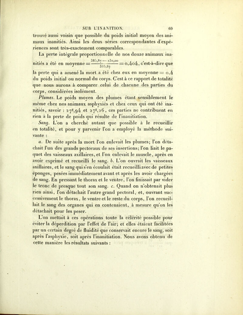 trouvé aussi voisin que possible du poids initial moyen des ani- maux inanitiés. Ainsi les deux séries correspondantes d’expé- riences sont très-exactement comparables. La perte intégrale proportionnelle de nos douze animaux ina- . . , , , 385,87-—23o,oo . . , . ,. mties a ete en moyennes —— = 0,404, c est-a-direque la perte qui a amené la mort a été chez eux en moyenne = o,4 du poids initia] ou normal du corps. C’est à ce rapport de totalité cpie nous aurons à comparer celui de chacune des parties du corps, considérées isolément. Plumes. Le poids moyen des plumes étant sensiblement le même chez nos animaux asphyxiés et chez ceux qui ont été ina- nitiés, savoir : 27^,94 et 27^,26, ces parties ne contribuent en rien à la perte de poids qui résulte de l’inanitiation. Sang. L’on a cherché autant que possible à le recueillir en totalité, et pour y parvenir l’on a employé la méthode sui- vante : a. De suite après la mort l’on enlevait les plumes; l’on déta- chait l’un des grands pectoraux de ses insertions; l’on liait le pa- quet des vaisseaux axillaires, et l’on enlevait le muscle, après en avoir exprimé et recueilli le sang. b. L’on ouvrait les vaisseaux axillaires, et le sang qui s’en écoulait était recueilli avec de petites éponges, pesées immédiatement avant et après les avoir chargées de sang. En pressant le thorax et le ventre, l’on finissait par vider le tronc de presque tout son sang. c. Quand on n’obtenait plus rien ainsi, l’on détachait l’autre grand pectoral, et, ouvrant suc- cessivement le thorax, le ventre et le reste du corps, l’on recueil- lait le sang des organes qui en contenaient, à mesure qu’on les détachait pour les peser. L’on mettait à ces opérations toute la célérité possible pour éviter la déperdition par l’effet de l’air; et elles étaient facilitées par un certain degré de fluidité que conservait encore le sang, soit après l’asphyxie, soit après l’inanitiation. Nous avons obtenu de cette manière les résultats suivants :