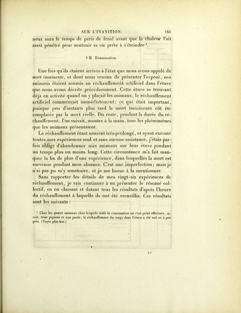 neux aura le temps de périr de froid avant que la chaleur l’ait assez pénétré pour soutenir sa vie prête à s’éteindre 1. § II. Réanimation. Une fois qu’ils étaient arrivés à l’état que nous avons appelé de mort imminente, et dont nous venons de présenter l’exposé, nos animaux étaient soumis au réchauffement artificiel dans l’étuve que nous avons décrite précédemment. Cette étuve se trouvant déjà en activité quand on y plaçait les animaux, le réchauffement artificiel commençait immédiatement; ce qui était important, puisque peu d’instants plus tard la mort imminente eût été remplacée par la mort réelle. Du reste, pendant la durée du ré- chauffement, l’on suivait, montre à la main, tous les phénomènes que les animaux présentaient. Le réchauffement étant souvent très-prolongé, et ayant exécuté toutes mes expériences seul et sans aucune assistance, j’étais par- fois obligé d’abandonner mes animaux sur leur étuve pendant un temps plus ou moins long. Cette circonstance m’a fait man- quer la fin de plus d’une expérience, dans lesquelles la mort est survenue pendant mon absence. C’est une imperfection; mais je n’ai pas pu m’y soustraire, et je me borne à la mentionner. Sans rapporter les détails de mes vingt-six expériences de réchauffement, je vais continuer à en présenter le résumé col- lectif, en en classant et datant tous les résultats d’après l’heure du réchauffement à laquelle ils ont été recueillis. Ces résultats sont les suivants : 1 Chez les quatre animaux chez lesquels seuls la réanimation ne s’est point effectuée, sa- voir, trois pigeons et une poule, le réchauffement du corps dans l’étuve a été nul ou à peu près. (Voyez plus bas.)