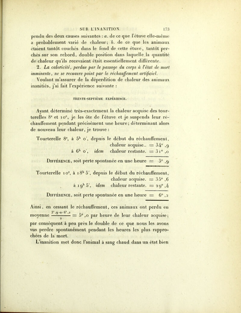 pendu des deux causes suivantes : a. de ce que l’étuve elle-même a probablement varié de chaleur; b. de ce que les animaux étaient tantôt couchés dans le fond de cette étuve, tantôt per- chés sur son rebord, double position dans laquelle la quantité de chaleur qu’ils recevaient était essentiellement différente. 2. La caloricité, perdue par le passage du corps à l’état de mort imminente, ne se recouvre point par le réchauffement artificiel. Voulant m’assurer de la déperdition de chaleur des animaux inanitiés, j’ai fait l’expérience suivante : TRENTE-SEPTIÈME EXPERIENCE. Ayant déterminé très-exactement la chaleur acquise des tour- terelles 8e et ioe, je les ôte de l’étuve et je suspends leur ré- chauffement pendant précisément une heure; déterminant alors de nouveau leur chaleur, je trouve : Tourterelle 8e, à 5h o', depuis le début du réchauffement, chaleur acquise.. = 34° ,9 à 6h o', idem chaleur restante. = 3i° ,0 Différence, soit perte spontanée en une heure = 3° ,9 Tourterelle 10e, à i8h 5', depuis le début du réchauffement, chaleur acquise. = 35° ,6 à 19h 5', idem chaleur restante. = 2 9°,4 Différence, soit perte spontanée en une heure = 6° ,2 Ainsi, en cessant le réchauffement, ces animaux ont perdu en 3° ,9 6° ,2 r . moyenne = 5° ,0 par heure de leur chaleur acquise; par conséquent à peu près le double de ce que nous les avons vus perdre spontanément pendant les heures les plus rappro- chées de la mort. L’inanition met donc l’animal à sang chaud dans un état bien