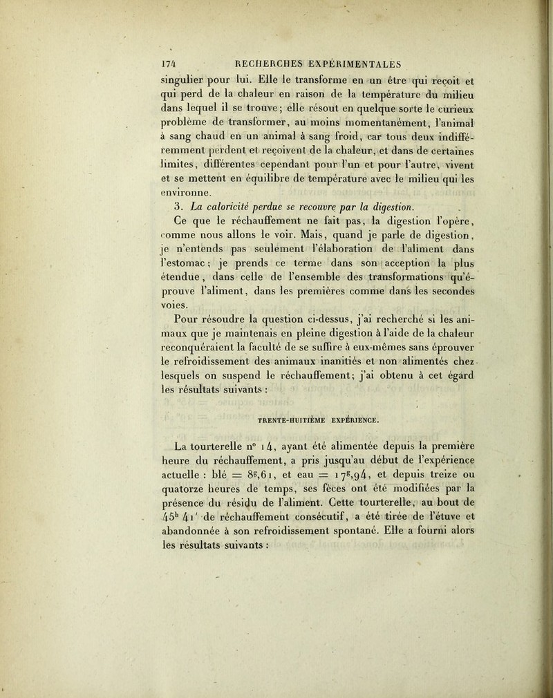 singulier pour lui. Elle le transforme en un être qui reçoit et qui perd de la chaleur en raison de la température du milieu dans lequel il se trouve ; elle résout en quelque sorte le curieux problème de transformer, au moins momentanément, l’animal à sang chaud en un animal à sang froid, car tous deux indiffé- remment perdent et reçoivent de la chaleur, et dans de certaines limites, différentes cependant pour l’un et pour l’autre, vivent et se mettent en équilibre de température avec le milieu qui les environne. 3. La caloricité perdue se recouvre par la digestion. Ce que le réchauffement ne fait pas, la digestion l’opère, comme nous allons le voir. Mais, quand je parle de digestion, je n’entends pas seulement l’élaboration de l’aliment dans l’estomac; je prends ce terme dans son acception la plus étendue, dans celle de l’ensemble des transformations qu’é- prouve l’aliment, dans les premières comme dans les secondes voies. Pour résoudre la question ci-dessus, j’ai recherché si les ani- maux que je maintenais en pleine digestion à l’aide de la chaleur reconquéraient la faculté de se suffire à eux-mêmes sans éprouver le refroidissement des animaux inanitiés et non alimentés chez lesquels on suspend le réchauffement; j’ai obtenu à cet égard les résultats suivants : TRENTE-HUITIÈME EXPÉRIENCE. La tourterelle n° i4, ayant été alimentée depuis la première heure du réchauffement, a pris jusqu’au début de l’expérience actuelle : blé = 8s,61, et eau = iyS,q4, et depuis treize ou quatorze heures de temps, ses fèces ont été modifiées par la présence du résidu de l’aliment. Cette tourterelle, au bout de 45h 41' de réchauffement consécutif, a été tirée de l’étuve et abandonnée à son refroidissement spontané. Elle a fourni alors les résultats suivants :