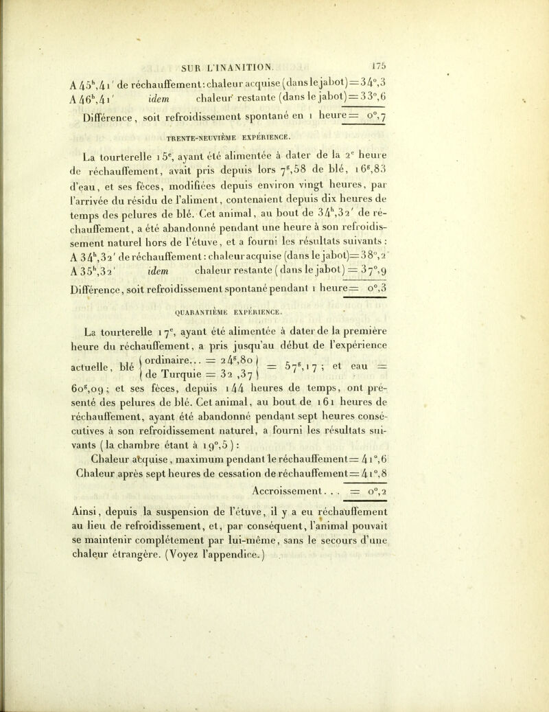 A 45\4i' de réchauffement‘.chaleur acquise (danslejahot)s34°,3 A46h,4i' idem chaleur restante (dans le jabot) = 3 3°, 6 Différence, soit refroidissement spontané en î heures o°,7 TRENTE-NEUVIÈME EXPERIENCE. La tourterelle 1 5e, ayant été alimentée à dater de la 2e heure de réchauffement, avait pris depuis lors 7*,58 de blé, i6g,83 d’eau, et ses fèces, modifiées depuis environ vingt heures, par l’arrivée du résidu de l’aliment, contenaient depuis dix heures de temps des pelures de blé. (.et animal, au bout de 34 >32 de ré- chauffement, a été abandonné pendant une heure à son refroidis- sement naturel hors de l’étuve, et a fourrf les résultats suivants : A 34h,32' de réchauffement : chaleur acquise (dans le jabot)=38°,2 A35\32' idem chaleur restante ( dans le jabot) = 37°, 9 Différence, soit refroidissement spontané pendant 1 heure= o°,3 QUARANTIEME EXPERIENCE. actuelle, blé s 5 y6,1 7 ; et eau = La tourterelle 17e, ayant été alimentée à dater de la première heure du réchauffement, a pris jusqu’au début de l’expérience ordinaire... = 2 4g,8o de Turquie = 32 ,37 6os,09 ; et ses fèces, depuis 144 heures de temps, ont pré- senté des pelures de blé. Cet animal, au bout de 161 heures de réchauffement, ayant été abandonné pendant sept heures consé- cutives à son refroidissement naturel, a fourni les résultats sui- vants (la chambre étant à 19°,5 ) : Chaleur atquise, maximum pendant le réchauffements 4i°,6 Chaleur après sept heures de cessation de réchauffements 41°,8 Accroissement. . . s o°,2 Ainsi, depuis la suspension de l’étuve, il y a eu réchauffement au lieu de refroidissement, et, par conséquent, l’animal pouvait se maintenir complètement par lui-même, sans le secours d’une chaleur étrangère. (Voyez l’appendice.)