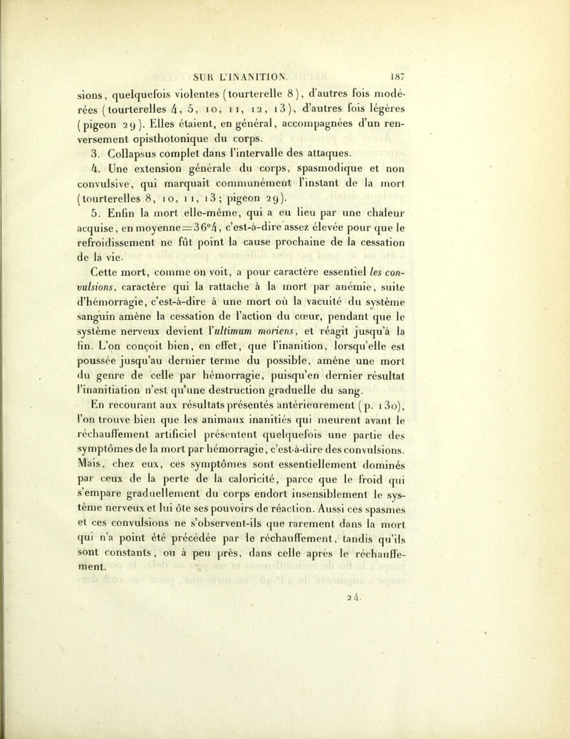 sions, quelquefois violentes (tourterelle 8), d’autres fois modé- rées (tourterelles 4, 5, îo, il, 12, 13 ), d’autres fois légères (pigeon 29). Elles étaient, en général, accompagnées d’un ren- versement opisthotonique du corps. 3. Collapsus complet dans l’intervalle des attaques. 4. Une extension générale du corps, spasmodique et non convulsive, qui marquait communément l’instant de la mort (tourterelles 8, 10, 11, 13 ; pigeon 29). 5. Enfin la mort elle-même, qui a eu lieu par une chaleur acquise, en moyenne = 3 6°4, c’est-à-dire assez élevée pour que le refroidissement ne fût point la cause prochaine de la cessation de la vie. Cette mort, comme on voit, a pour caractère essentiel les con- vulsions, caractère qui la rattache à la mort par anémie, suite d’hémorragie, c’est-à-dire à une mort où la vacuité du système sanguin amène la cessation de l’action du cœur, pendant que le système nerveux devient l'ultimum moriens, et réagit jusqu’à la fin. L’on conçoit bien, en effet, que l’inanition, lorsqu'elle est poussée jusqu’au dernier terme du possible, amène une mort du genre de celle par hémorragie, puisqu’en dernier résultat l’inanitiation n’est qu’une destruction graduelle du sang. En recourant aux résultats présentés antérieurement (p. 1 3o), l’on trouve bien que les animaux inanitiés qui meurent avant le réchauffement artificiel présentent quelquefois une partie des symptômes de la mort par hémorragie, c’est-à-dire des convulsions. Mais, chez eux, ces symptômes sont essentiellement dominés par ceux de la perte de la caloricité, parce que le froid qui s’empare graduellement du corps endort insensiblement le sys- tème nerveux et lui ôte ses pouvoirs de réaction. Aussi ces spasmes et ces convulsions ne s’observent-ils que rarement dans la mort qui n’a point été précédée par le réchauffement, tandis qu’ils sont constants, ou à peu près, dans celle après le réchauffe- ment.