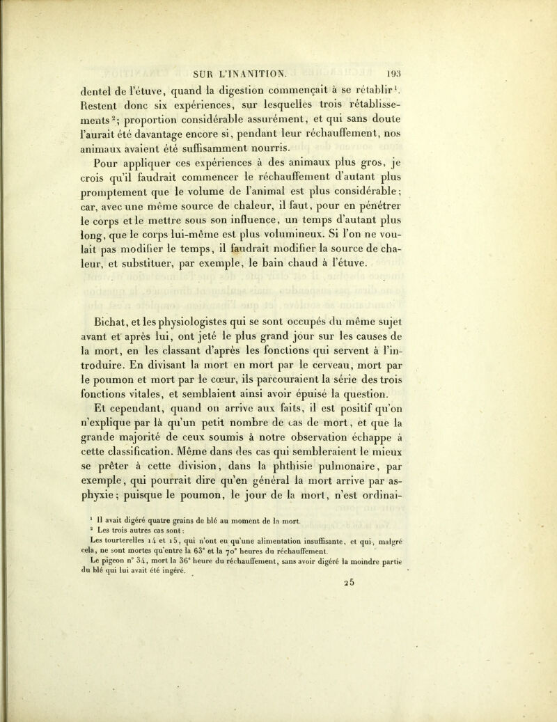 dentel de l’étuve, quand la digestion commençait à se rétablir1. Restent donc six expériences, sur lesquelles trois rétablisse- ments2; proportion considérable assurément, et qui sans doute l’aurait été davantage encore si, pendant leur réchauffement, nos animaux avaient été suffisamment nourris. Pour appliquer ces expériences à des animaux plus gros, je crois qu’il faudrait commencer le réchauffement d’autant plus promptement que le volume de l’animal est plus considérable ; car, avec une même source de chaleur, il faut, pour en pénétrer le corps et le mettre sous son influence, un temps d’autant plus long, que le corps lui-même est plus volumineux. Si l’on ne vou- lait pas modifier le temps, il faudrait modifier la source de cha- leur, et substituer, par exemple, le bain chaud à l’étuve. Bichat, et les physiologistes qui se sont occupés du même sujet avant et après lui, ont jeté le plus grand jour sur les causes de la mort, en les classant d’après les fonctions qui servent à l’in- troduire. En divisant la mort en mort par le cerveau, mort par le poumon et mort par le cœur, ils parcouraient la série des trois fonctions vitales, et semblaient ainsi avoir épuisé la question. Et cependant, quand on arrive aux faits, il est positif qu’on n’explique par là qu’un petit nombre de cas de mort, et que la grande majorité de ceux soumis à notre observation échappe à cette classification. Même dans des cas qui sembleraient le mieux se prêter à cette division, dans la phthisie pulmonaire, par exemple, qui pourrait dire qu’en général la mort arrive par as- phyxie; puisque le poumon, le jour de la mort, n’est ordinai- 1 II avait digéré quatre grains de blé au moment de la mort. 2 Les trois autres cas sont : Les tourterelles i4 et i5, qui n’ont eu qu’une alimentation insuffisante, et qui, malgré cela, ne sont mortes qu’entre la 63e et la 70e heures du réchauffement. Le pigeon n° 34, mort la 36e heure du réchauffement, sans avoir digéré la moindre partie du blé qui lui avait été ingéré. 25