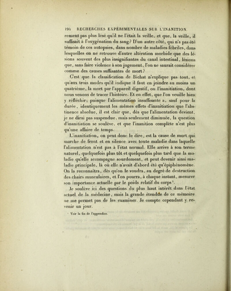 renient pas plus lésé qu’il ne l’était la veille, et que, la veille, il suffisait à l’oxygénation du sang? D’un autre côté, qui n’a pas été témoin de ces autopsies, dans nombre de maladies fébriles, dans lesquelles on ne retrouve d’autre altération morbide que des lé- sions souvent des plus insignifiantes du canal intestinal, lésions que, sans faire violence à son jugement, l’on ne saurait considérer comme des causes suffisantes de mort ? C’est que la classification de Bichat n’explique pas tout, et qu’aux trois modes qu’il indique il faut en joindre au moins un quatrième, la mort par l’appareil digestif, ou l’inanitiation, dont nous venons de tracer l’histoire. Et en effet, que l’on veuille bien y réfléchir; puisque l’alimentation insuffisante a, sauf pour la durée, identiquement les mêmes effets d’inanitiation que l’abs- tinence absolue, il est clair que, dès que l’alimentation devient, je ne dirai pas suspendue, mais seulement diminuée, la question d’inanitiation se soulève, et que l’inanition complète n’est plus qu’une affaire de temps. L’inanitiation, on peut donc le dire, est la cause de mort qui marche de front et en silence avec toute maladie dans laquelle l’alimentation n’est pas à l’état normal. Elle arrive à son terme naturel, quelquefois plus tôt et quelquefois plus tard que la ma- ladie qu’elle accompagne sourdement, et peut devenir ainsi ma- ladie principale, là où elle n’avait d’abord été qu’épiphénomène. On la reconnaîtra, dès qu’on le voudra, au degré de destruction des chairs musculaires, et l’on pourra, à chaque instant, mesurer son importance actuelle par le poids relatif du corps b Je soulève ici des questions du plus haut intérêt dans l’état actuel de la médecine, mais la grande étendde de ce mémoire ne me permet pas de les examiner. Je compte cependant y re- venir un jour. 1 Noir la fin de l’appendice.