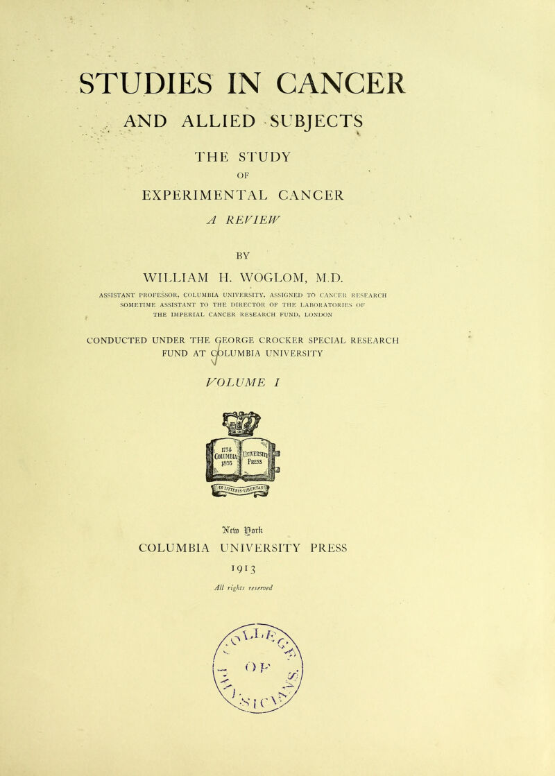 AND ALLIED SUBJECTS THE STUDY OF EXPERIMENTAL CANCER A REVIEW BY WILLIAM H. WOGLOM, M.D. ASSISTANT PROFESSOR, COLUMBIA UNIVERSITY. ASSIGNED TO CANCER RESEARCH SOMETIME ASSISTANT TO THE DIRECTOR OF THE LABORATORIES OF THE IMPERIAL CANCER RESEARCH FUND. LONDON CONDUCTED UNDER THE GEORGE CROCKER SPECIAL RESEARCH FUND AT COLUMBIA UNIVERSITY VOLUME I RTcto JDork COLUMBIA UNIVERSITY PRESS 191 3 All rights reserved