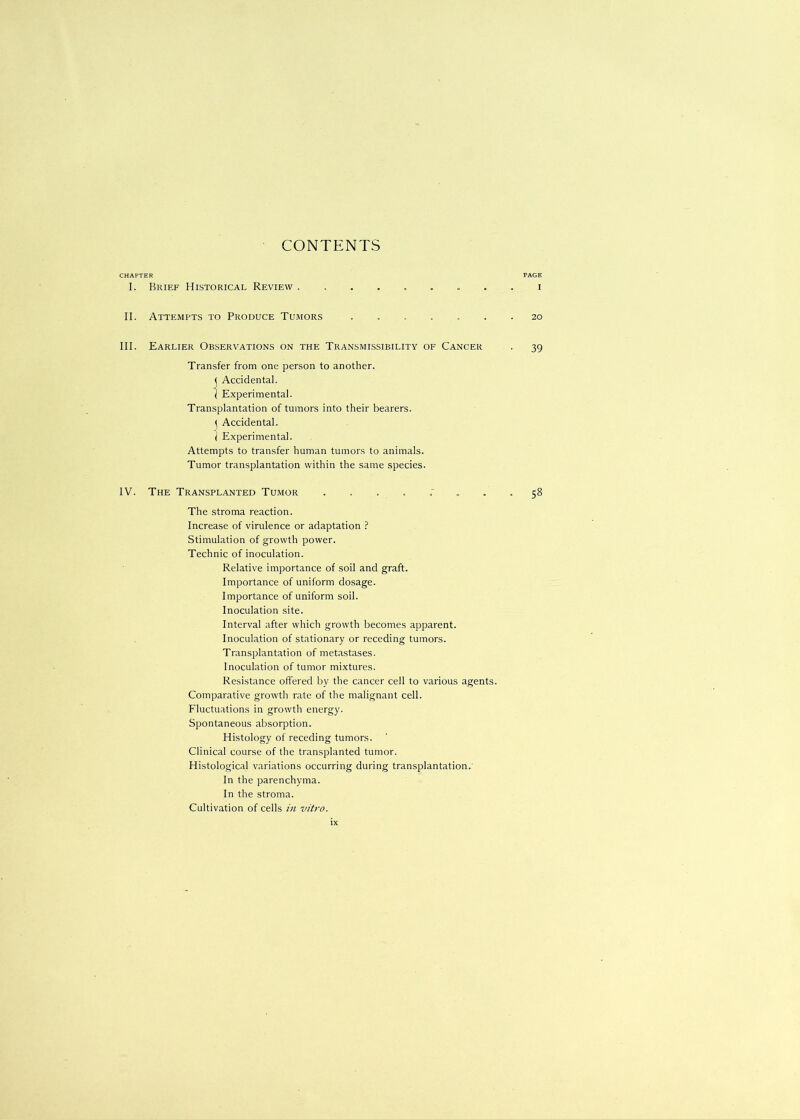 CHAPTER PAGE I. Brief Historical Review ......... i II. Attempts to Produce Tumors ....... 20 III. Earlier Observations on the Transmissibility of Cancer . 39 Transfer from one person to another. < Accidental. I Experimental. Transplantation of tumors into their bearers. \ Accidental. I Experimental. Attempts to transfer human tumors to animals. Tumor transplantation within the same species. IV. The Transplanted Tumor ... .“ ... 58 The stroma reaction. Increase of virulence or adaptation ? Stimulation of growth power. Technic of inoculation. Relative importance of soil and graft. Importance of uniform dosage. Importance of uniform soil. Inoculation site. Interval after which growth becomes apparent. Inoculation of stationary or receding tumors. Transplantation of metastases. Inoculation of tumor mixtures. Resistance offered by the cancer cell to various agents. Comparative growth rate of the malignant cell. Fluctuations in growth energy. Spontaneous absorption. Histology of receding tumors. Clinical course of the transplanted tumor. Histological variations occurring during transplantation. In the parenchyma. In the stroma. Cultivation of cells in vitro.