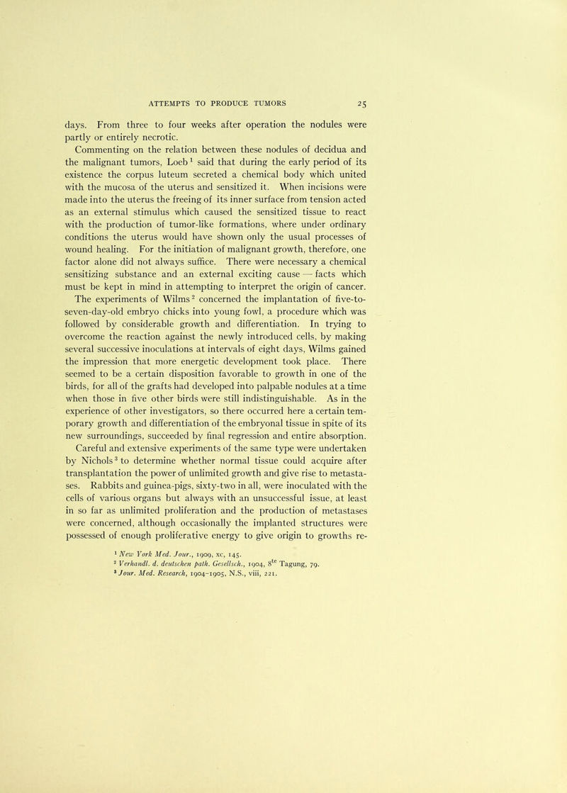 days. From three to four weeks after operation the nodules were partly or entirely necrotic. Commenting on the relation between these nodules of decidua and the malignant tumors, Loeb 1 said that during the early period of its existence the corpus luteum secreted a chemical body which united with the mucosa of the uterus and sensitized it. When incisions were made into the uterus the freeing of its inner surface from tension acted as an external stimulus which caused the sensitized tissue to react with the production of tumor-like formations, where under ordinary conditions the uterus would have shown only the usual processes of wound healing. For the initiation of malignant growth, therefore, one factor alone did not always suffice. There were necessary a chemical sensitizing substance and an external exciting cause — facts which must be kept in mind in attempting to interpret the origin of cancer. The experiments of Wilms2 concerned the implantation of five-to- seven-day-old embryo chicks into young fowl, a procedure which was followed by considerable growth and differentiation. In trying to overcome the reaction against the newly introduced cells, by making several successive inoculations at intervals of eight days, Wilms gained the impression that more energetic development took place. There seemed to be a certain disposition favorable to growth in one of the birds, for all of the grafts had developed into palpable nodules at a time when those in five other birds were still indistinguishable. As in the experience of other investigators, so there occurred here a certain tem- porary growth and differentiation of the embryonal tissue in spite of its new surroundings, succeeded by final regression and entire absorption. Careful and extensive experiments of the same type were undertaken by Nichols3 to determine whether normal tissue could acquire after transplantation the power of unlimited growth and give rise to metasta- ses. Rabbits and guinea-pigs, sixty-two in all, were inoculated with the cells of various organs but always with an unsuccessful issue, at least in so far as unlimited proliferation and the production of metastases were concerned, although occasionally the implanted structures were possessed of enough proliferative energy to give origin to growths re- 1 New York Med. Jour., 1909, xc, 145. 2 Verhandl. d. deutschcn path. Gesellscli., 1904, 8te Tagung, 79. 3 Jour. Med. Research, 1904-1905, N.S., viii, 221.