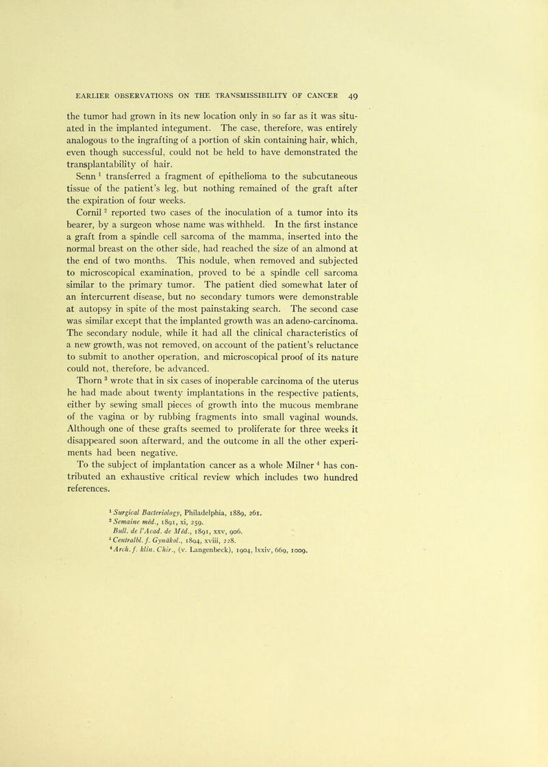 the tumor had grown in its new location only in so far as it was situ- ated in the implanted integument. The case, therefore, was entirely analogous to the ingrafting of a portion of skin containing hair, which, even though successful, could not be held to have demonstrated the transplantability of hair. Senn 1 transferred a fragment of epithelioma to the subcutaneous tissue of the patient’s leg, but nothing remained of the graft after the expiration of four weeks. Cornil2 reported two cases of the inoculation of a tumor into its bearer, by a surgeon whose name was withheld. In the first instance a graft from a spindle cell sarcoma of the mamma, inserted into the normal breast on the other side, had reached the size of an almond at the end of two months. This nodule, when removed and subjected to microscopical examination, proved to be a spindle cell sarcoma similar to the primary tumor. The patient died somewhat later of an intercurrent disease, but no secondary tumors were demonstrable at autopsy in spite of the most painstaking search. The second case was similar except that the implanted growth was an adeno-carcinoma. The secondary nodule, while it had all the clinical characteristics of a new growth, was not removed, on account of the patient’s reluctance to submit to another operation, and microscopical proof of its nature could not, therefore, be advanced. Thorn 3 wrote that in six cases of inoperable carcinoma of the uterus he had made about twenty implantations in the respective patients, either by sewing small pieces of growth into the mucous membrane of the vagina or by rubbing fragments into small vaginal wounds. Although one of these grafts seemed to proliferate for three weeks it disappeared soon afterward, and the outcome in all the other experi- ments had been negative. To the subject of implantation cancer as a whole Milner 4 has con- tributed an exhaustive critical review which includes two hundred references. 1 Surgical Bacteriology, Philadelphia, 1889, 261. 2 Semaine med., 1891, xi, 259. Bull, de I’Acad. de Med., 1891, xxv, 906. 3 Centralbl. f. Gynakol., 1894, xviii, 228. 4 Arch. f. klin. Chir., (v. Langenbeck), 1904, lxxiv, 669, 1009.