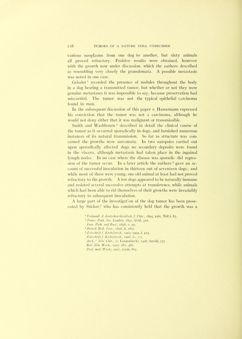 various neoplasms from one dog to another, but sixty animals all proved refractory. Positive results were obtained, however with the growth now under discussion, which the authors described as resembling very closely the granulomata. A possible metastasis was noted in one case. Geissler 1 recorded the presence of nodules throughout the body in a dog bearing a transmitted tumor, but whether or not they were genuine metastases it was impossible to say, because preservation had miscarried. The tumor was not the typical epithelial carcinoma found in man. In the subsequent discussion of this paper v. Hansemann expressed his conviction that the tumor was not a carcinoma, although he would not deny either that it was malignant or transmissible. Smith and Washbourn 2 described in detail the clinical course of the tumor as it occurred sporadically in dogs, and furnished numerous instances of its natural transmission. So far as structure was con- cerned the growths were sarcomata. In two autopsies carried out upon sporadically affected dogs no secondary deposits were found in the viscera, although metastasis had taken place in the inguinal lymph nodes. In no case where the disease was sporadic did regres- sion of the tumor occur. In a later article the authors 3 gave an ac- count of successful inoculation in thirteen out of seventeen dogs; and while most of these were young, one old animal at least had not proved refractory to the growth. A few dogs appeared to be naturally immune and resisted several successive attempts at transference, while animals which had been able to rid themselves of their growths were invariably refractory to subsequent inoculation. A large part of the investigation of the dog tumor has been prose- cuted by Sticker,4 who has consistently held that the growth was a 1 Verhandl. d. deutschen Gesellsch. f. Chir., 1895, xxiv, Teil i, 87. 2 Trans. Path. Soc. London, 1897, xlviii, 310. Jour. Path, and Bad., 1898, v, 99. 3 British Med. Jour., 1898, ii, 1807. 4 Zeitschrift f. Krcbsforsch., 1903-1904, i, 413. Zeitschrift f. Krebsforscli., 1906, iv, 227. Arch. /, klin. Chir., iv. Langenbeck), 1906, lxxviii, 773 Berl. klin. Woch., 1907, xliv, 486. Dent. med. Woch., 1907, xxxiii, 867.