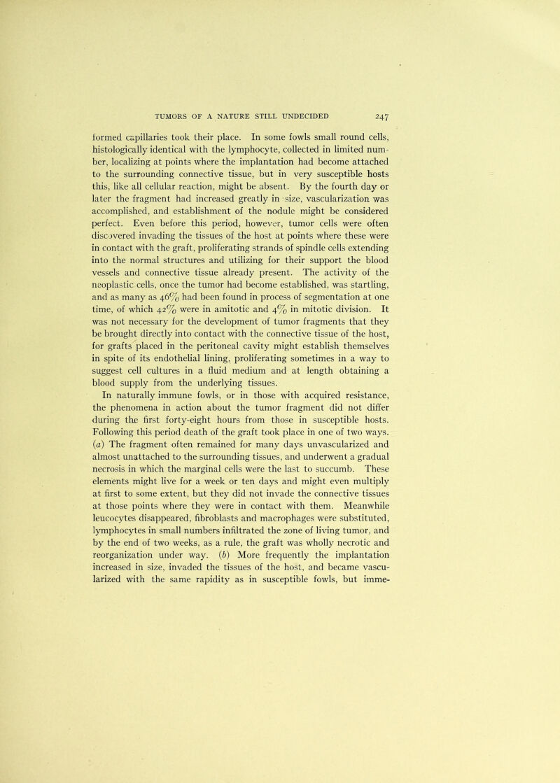 formed capillaries took their place. In some fowls small round cells, histologically identical with the lymphocyte, collected in limited num- ber, localizing at points where the implantation had become attached to the surrounding connective tissue, but in very susceptible hosts this, like all cellular reaction, might be absent. By the fourth day or later the fragment had increased greatly in size, vascularization was accomplished, and establishment of the nodule might be considered perfect. Even before this period, however, tumor cells were often discovered invading the tissues of the host at points where these were in contact with the graft, proliferating strands of spindle cells extending into the normal structures and utilizing for their support the blood vessels and connective tissue already present. The activity of the neoplastic cells, once the tumor had become established, was startling, and as many as 46% had been found in process of segmentation at one time, of which 42% were in amitotic and 4% in mitotic division. It was not necessary for the development of tumor fragments that they be brought directly into contact with the connective tissue of the host, for grafts placed in the peritoneal cavity might establish themselves in spite of its endothelial lining, proliferating sometimes in a way to suggest cell cultures in a fluid medium and at length obtaining a blood supply from the underlying tissues. In naturally immune fowls, or in those with acquired resistance, the phenomena in action about the tumor fragment did not differ during the first forty-eight hours from those in susceptible hosts. Following this period death of the graft took place in one of two ways. (a) The fragment often remained for many days unvascularized and almost unattached to the surrounding tissues, and underwent a gradual necrosis in which the marginal cells were the last to succumb. These elements might live for a week or ten days and might even multiply at first to some extent, but they did not invade the connective tissues at those points where they were in contact with them. Meanwhile leucocytes disappeared, fibroblasts and macrophages were substituted, lymphocytes in small numbers infiltrated the zone of living tumor, and by the end of two weeks, as a rule, the graft was wholly necrotic and reorganization under way. (b) More frequently the implantation increased in size, invaded the tissues of the host, and became vascu- larized with the same rapidity as in susceptible fowls, but imme-