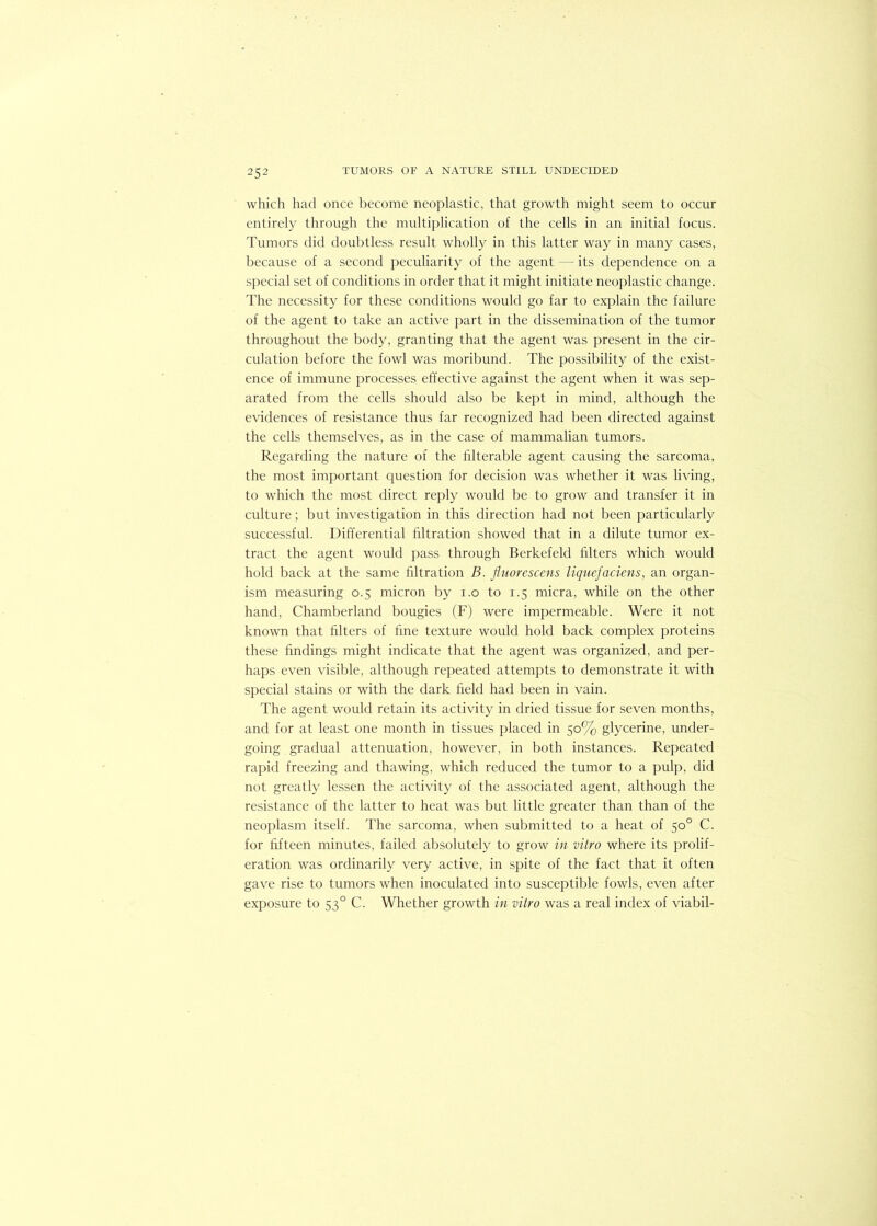 which had once become neoplastic, that growth might seem to occur entirely through the multiplication of the cells in an initial focus. Tumors did doubtless residt wholly in this latter way in many cases, because of a second peculiarity of the agent — its dependence on a special set of conditions in order that it might initiate neoplastic change. The necessity for these conditions would go far to explain the failure of the agent to take an active part in the dissemination of the tumor throughout the body, granting that the agent was present in the cir- culation before the fowl was moribund. The possibility of the exist- ence of immune processes effective against the agent when it was sep- arated from the cells should also be kept in mind, although the evidences of resistance thus far recognized had been directed against the cells themselves, as in the case of mammalian tumors. Regarding the nature of the filterable agent causing the sarcoma, the most important question for decision was whether it was living, to which the most direct reply would be to grow and transfer it in culture; but investigation in this direction had not been particularly successful. Differential filtration showed that in a dilute tumor ex- tract the agent would pass through Berkefeld filters which would hold back at the same filtration B. fluorescens liquefaciens, an organ- ism measuring 0.5 micron by 1.0 to 1.5 micra, while on the other hand, Chamberland bougies (F) were impermeable. Were it not known that filters of fine texture would hold back complex proteins these findings might indicate that the agent was organized, and per- haps even visible, although repeated attempts to demonstrate it with special stains or with the dark field had been in vain. The agent would retain its activity in dried tissue for seven months, and for at least one month in tissues placed in 50% glycerine, under- going gradual attenuation, however, in both instances. Repeated rapid freezing and thawing, which reduced the tumor to a pulp, did not greatly lessen the activity of the associated agent, although the resistance of the latter to heat was but little greater than than of the neoplasm itself. The sarcoma, when submitted to a heat of 50° C. for fifteen minutes, failed absolutely to grow in vitro where its prolif- eration was ordinarily very active, in spite of the fact that it often gave rise to tumors when inoculated into susceptible fowls, even after exposure to 530 C. Whether growth in vitro was a real index of viabil-