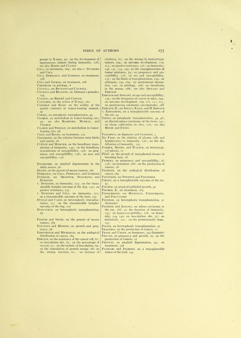 posure to X-rays, 30; on the development of spontaneous tumors during immunity, 128; see also Marie and Clunet Coca, on treatment, 269; see also v. Dungern and Coca Coca, Dorrance, and Lebredo, on treatment, 268 Coca and Gilman, on treatment, 268 Cohnheim, on aetiology, 8 Colwell, see Beckton and Colwell Colwell and Beckton, on Altmann’s granules, 194 Conseil, see Bridre and Conseil Contamin, on the action of X-rays, 261 Copeman and Hake, on the acidity of the gastric contents in tumor-bearing animals, 97 Cornil, on autoplastic transplantation, 49 Cramer, on metabolism in tumor-bearing rats, 97; see also Bashford, Murray, and Cramer Cramer and Pringle, on metabolism in tumor- bearing rats, 98 Crile and Beebe, on treatment, 235 Critzmann, on the relation between twin births and cancer, 18 Cuenot and Mf.rcier, on the hereditary trans- mission of immunity, 159; on the hereditary transmission of susceptibility, 158; on preg- nancy and susceptibility, 138; on race and susceptibility, 136 Davidsohn, on amyloid degeneration in the white mouse, 96 Deton, on the genesis of mouse tumors, 187 Dorrance, see Coca, Dorrance, and Lebredo Dudgeon, see Shattock, Seligmann, and Dudgeon v. Dungern, on immunity, 155; on the trans- missible lympho-sarcoma of the dog, 235 ; on passive resistance, .155 v. Dungern and Coca, on immunity, 172; on a transmissible sarcoma of the hare, 235 Duplay and Cazin, on heteroplastic transplan- tation, 52; on the transmissible lympho- sarcoma of the dog, 227 Dupuytren, on heteroplastic transplantation, 5° Eberth and Spude, on the genesis of mouse tumors, 185 Edelfsen and Hensen, on growth and preg- nancy, 98 Ehrenreich and Michaelis, on the zoological distribution of cancer, 184 Ehrlich, on the resistance of the cancer cell, 82 ; on inoculation site, 77; on the percentage of success, 71; on the technic of inoculation, 69; on the stimulation of growth energy, 68; on the stroma reaction, 61; on increase of virulence, 62; on the stroma in hemorrhagic tumors, 109; on sarcoma development, no, 113; on passive resistance, 156; on immunity, 140, 141, 154, 159; on the transplantation of tumor mixtures, 79; on pregnancy and sus- ceptibility, 138; on sex and susceptibility, 137; on the limits of transplantation, 129; on athrepsia, 159, i6g; on spontaneous absorp- tion, 220; on aetiology, 208; on chondroma in the mouse, 188; see also Apolant and Ehrlich Ehrlich and Apolant, on age and susceptibility, 130; on the frequency of cancer in mice, 199 ; on sarcoma development, 109, m, 112, 113; on spontaneous carcinoma sarcomatodes, 188 Ehrlich, H., see Kraus, Ranzi, and H. Ehrlich v. Eiselsbf.rg, on a transplantable sarcoma of the rat, 54 Ewing, on autoplastic transplantation, 44, 48; on thyroid adeno-carcinoma of the trout, 241 ; on tissue cultivation in vitro, 126; see also Beebe and Ewing Fallopius, on diagnosis and treatment, 3 Da Fano, on the relation of plasma cells and lymphocytes to immunity, 176; on the dis- tribution of immunity, 153 Farmer, Moore, and Walker, on heterotypi- cal mitosis, 17 Fere, on the growth of transplanted tissues in brooding hens, 28 Fichera, on pregnancy and susceptibility, 28, 138; on treatment, 268; on the production of tumors, 28 Fiebiger, on the zoological distribution of cancer, 184 Finsterf.r, see Pfeiffer and Finsterer Firket, on a transplantable sarcoma of the rat, 55 Fischer, on atypical epithelial growth, 30 Fischer, E., on treatment, 265 Fleischmann, see Michaelis, Fleischmann, and Pincussohn Flexner, on heteroplastic transplantation, 52 (footnote) Flexner and Jobling, on adeno-carcinoma in the rat, 188; on the duration of immunity, 155; on hypersusceptibility, 178; on immu- nity, 139, 140; on inoculation site, 77; on metastasis, 191 ; on the premetastatic stage, 153 Follin, on heteroplastic transplantation, 51 Fraenkel, on the production of tumors, 22 Frank and Unger, on hormones, 259 (footnote) Freund, on pregnancy and growth, 29; on the production of tumors, 27 Freytag, on amyloid degeneration, 95; on treatment, 258 Fujinami and Inamoto, on a transplantable tumor of the fowl, 244