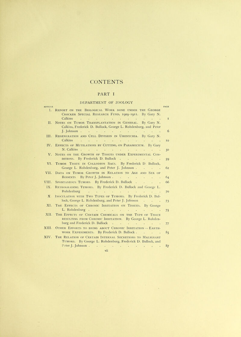 CONTENTS PART I DEPARTMENT OF ZOOLOGY ARTICLE PAGE I. Report on the Biological Work, done under the George Crocker Special Research Fund, 1909-1911. By Gary N. Calkins ........... i II. Notes on Tumor Transplantation in General. By Gary N. Calkins, Frederick D. Bullock, George L. Rohdenburg, and Peter J. Johnson ........... 6 III. Regeneration and Cell Division in Uronychia. By Gary N. Calkins . . . . . . . . . . .10 IV. Effects of Mutilations by Cutting, on Paramecium. By Gary N. Calkins ........... 30 V. Notes on the Growth of Tissues under Experimental Con- ditions. By Frederick D. Bullock ...... 59 VI. Tumor Tissue in Collodion Sacs. By Frederick D. Bullock, George L. Rohdenburg, and Peter J. Johnson .... 62 VI1. Data on Tumor Growth in Relation to Age and Sex of Rodents By Peter J. Johnson ....... 64 VIll. Spontaneous Tumors. By Frederick D. Bullock .... 66 IX. Retrograding Tumors. By Frederick D. Bullock and George L. Rohdenburg .......... 70 X. Inoculation with Two Types of Tumors. By Frederick D. Bul- lock, George L. Rohdenburg, and Peter J. Johnson ■ ■ ■ 73 XL The Effects of Chronic Irritation on Tissues. By George L. Rohdenburg .......... 75 XII. The Effects of Certain Chemicals on the Type of Tissue resulting from Chronic Irritation. By George L. Rohden- burg and Frederick D. Bullock ....... 77 XIII. Other Efforts to bring about Chronic Irritation — Earth- work Experiments. By Frederick D. Bullock .... 85 XIV. The Relation of Certain Internal Secretions to Malignant Tumors. By George L. Rohdenburg, Frederick D. Bullock, and Peter J. Johnson .......... 87