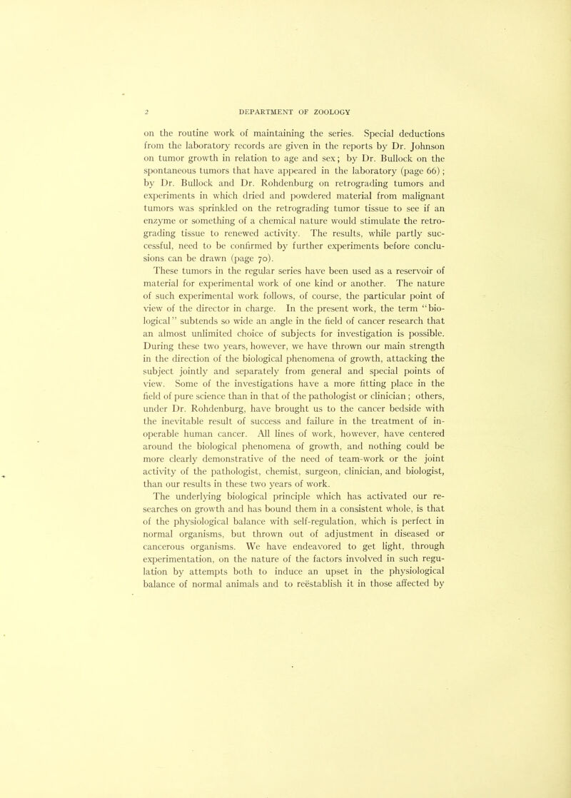 on the routine work of maintaining the series. Special deductions from the laboratory records are given in the reports by Dr. Johnson on tumor growth in relation to age and sex; by Dr. Bullock on the spontaneous tumors that have appeared in the laboratory (page 66); by Dr. Bullock and Dr. Rohdenburg on retrograding tumors and experiments in which dried and j)owdered material from malignant tumors was sprinkled on the retrograding tumor tissue to see if an enzyme or something of a chemical nature would stimulate the retro- grading tissue to renewed activity. The results, while partly suc- cessful, need to be confirmed by further experiments before conclu- sions can be drawn (page 70). These tumors in the regular series have been used as a reservoir of material for experimental work of one kind or another. The nature of such experimental work follows, of course, the particular point of view of the director in charge. In the present work, the term “bio- logical” subtends so wide an angle in the field of cancer research that an almost unlimited choice of subjects for investigation is possible. During these two years, however, we have thrown our main strength in the direction of the biological phenomena of growth, attacking the subject jointly and separately from general and special points of view. Some of the investigations have a more fitting place in the field of pure science than in that of the pathologist or clinician ; others, under Dr. Rohdenburg, have brought us to the cancer bedside with the inevitable result of success and failure in the treatment of in- operable human cancer. All lines of work, however, have centered around the biological phenomena of growth, and nothing could be more clearly demonstrative of the need of team-work or the joint activity of the pathologist, chemist, surgeon, clinician, and biologist, than our results in these two years of work. The underlying biological principle which has activated our re- searches on growth and has bound them in a consistent whole, is that of the physiological balance with self-regulation, which is perfect in normal organisms, but thrown out of adjustment in diseased or cancerous organisms. We have endeavored to get light, through experimentation, on the nature of the factors involved in such regu- lation by attempts both to induce an upset in the physiological balance of normal animals and to reestablish it in those affected by