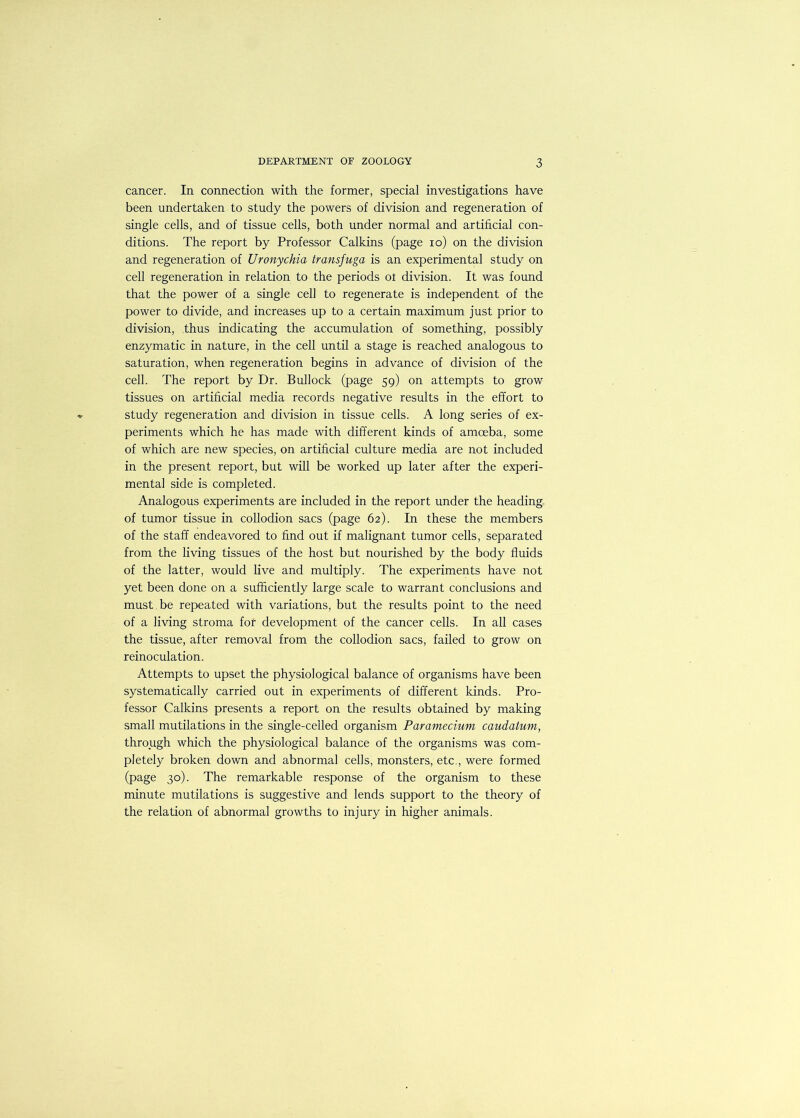 cancer. In connection with the former, special investigations have been undertaken to study the powers of division and regeneration of single cells, and of tissue cells, both under normal and artificial con- ditions. The report by Professor Calkins (page lo) on the division and regeneration of Ur onychia transfuga is an experimental study on cell regeneration in relation to the periods ot division. It was found that the power of a single cell to regenerate is independent of the power to divide, and increases up to a certain maximum just prior to division, thus indicating the accumulation of something, possibly enzymatic in nature, in the cell until a stage is reached analogous to saturation, when regeneration begins in advance of division of the cell. The report by Dr. Bullock (page 59) on attempts to grow tissues on artificial media records negative results in the effort to study regeneration and division in tissue cells. A long series of ex- periments which he has made with different kinds of amoeba, some of which are new species, on artificial culture media are not included in the present report, but will be worked up later after the experi- mental side is completed. Analogous experiments are included in the report under the heading of tumor tissue in collodion sacs (page 62). In these the members of the staff endeavored to find out if malignant tumor cells, separated from the living tissues of the host but nourished by the body fluids of the latter, would live and multiply. The experiments have not yet been done on a sufficiently large scale to warrant conclusions and must be repeated with variations, but the results point to the need of a living stroma for development of the cancer cells. In all cases the tissue, after removal from the collodion sacs, failed to grow on reinoculation. Attempts to upset the physiological balance of organisms have been systematically carried out in experiments of different kinds. Pro- fessor Calkins presents a report on the results obtained by making small mutilations in the single-celled organism Paramecium caudatum, through which the physiological balance of the organisms was com- pletely broken down and abnormal cells, monsters, etc,, were formed (page 30). The remarkable response of the organism to these minute mutilations is suggestive and lends support to the theory of the relation of abnormal growths to injury in higher animals.