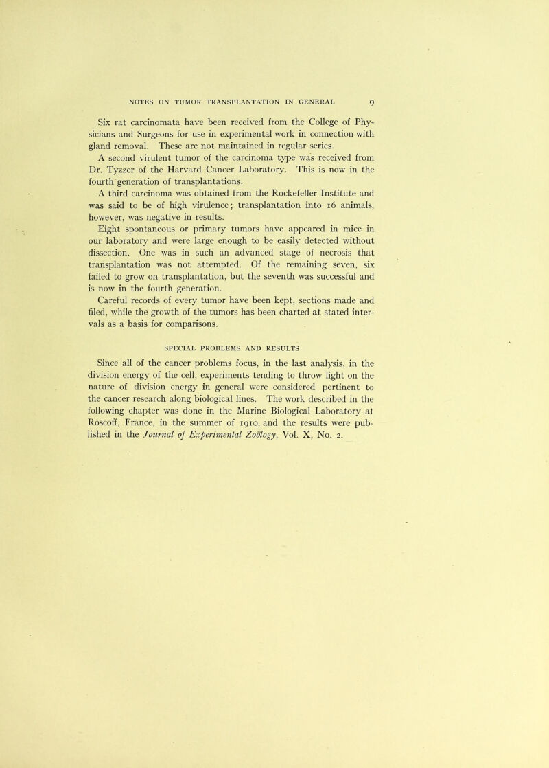 Six rat carcinomata have been received from the College of Phy- sicians and Surgeons for use in experimental work in connection with gland removal. These are not maintained in regular series. A second virulent tumor of the carcinoma type was received from Dr. Tyzzer of the Harvard Cancer Laboratory. This is now in the fourth'generation of transplantations. A third carcinoma was obtained from the Rockefeller Institute and was said to be of high virulence; transplantation into i6 animals, however, was negative in results. Eight spontaneous or primary tumors have appeared in mice in our laboratory and were large enough to be easily detected without dissection. One was in such an advanced stage of necrosis that transplantation was not attempted. Of the remaining seven, six failed to grow on transplantation, but the seventh was successful and is now in the fourth generation. Careful records of every tumor have been kept, sections made and filed, while the growth of the tumors has been charted at stated inter- vals as a basis for comparisons. SPECIAL PROBLEMS AND RESULTS Since all of the cancer problems focus, in the last analysis, in the division energy of the cell, experiments tending to throw light on the nature of division energy in general were considered pertinent to the cancer research along biological lines. The work described in the following chapter was done in the Marine Biological Laboratory at Roscoff, France, in the summer of 1910, and the results were pub- lished in the Journal of Experimental Zoology, Vol. X, No. 2.