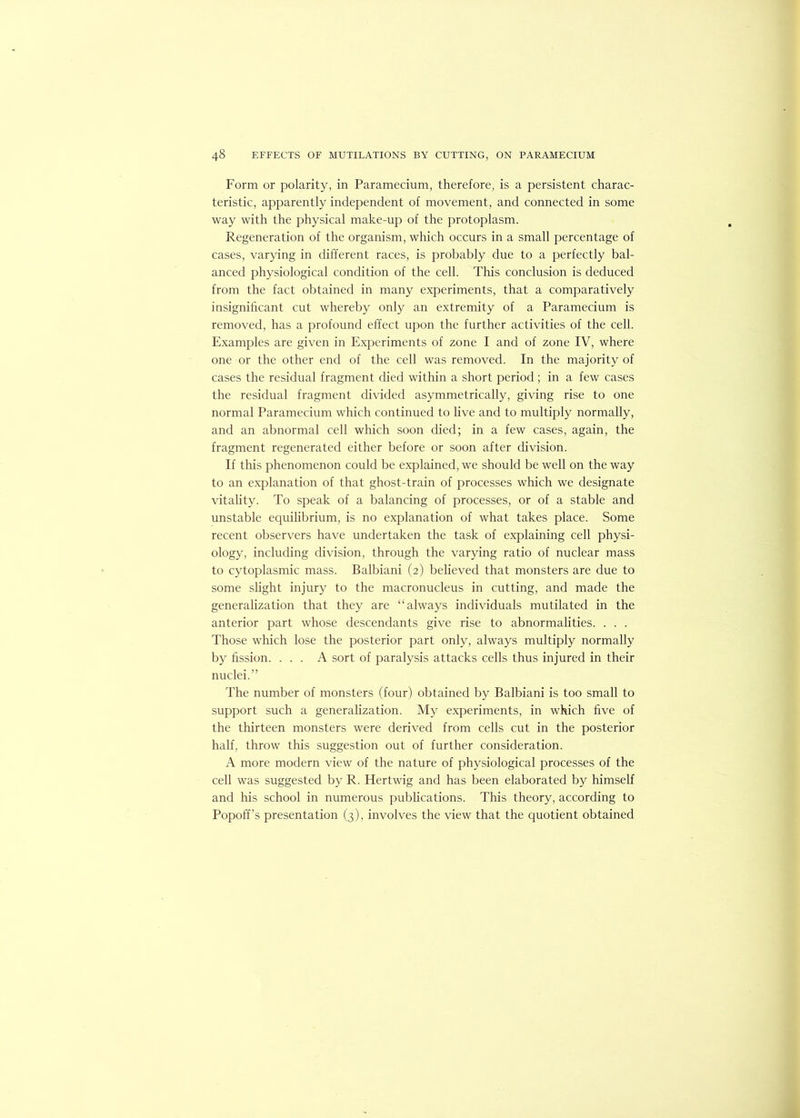 Form or polarity, in Paramecium, therefore, is a persistent charac- teristic, apparently independent of movement, and connected in some way with the physical make-up of the protoplasm. Regeneration of the organism, which occurs in a small percentage of cases, varying in different races, is probably due to a perfectly bal- anced physiological condition of the cell. This conclusion is deduced from the fact obtained in many experiments, that a comparatively insignificant cut whereby only an extremity of a Paramecium is removed, has a profound effect upon the further activities of the cell. Examples are given in Experiments of zone I and of zone IV, where one or the other end of the cell was removed. In the majority of cases the residual fragment died within a short period ; in a few cases the residual fragment divided asymmetrically, giving rise to one normal Paramecium which continued to live and to multiply normally, and an abnormal cell which soon died; in a few cases, again, the fragment regenerated either before or soon after division. If this phenomenon could be explained, we should be well on the way to an explanation of that ghost-train of processes which we designate vitahty. To speak of a balancing of processes, or of a stable and unstable equilibrium, is no explanation of what takes place. Some recent observers have undertaken the task of explaining cell physi- ology, including division, through the varying ratio of nuclear mass to cytoplasmic mass. Balbiani (2) believed that monsters are due to some slight injury to the macronucleus in cutting, and made the generalization that they are “always individuals mutilated in the anterior part whose descendants give rise to abnormalities. . . . Those which lose the posterior part only, always multiply normally by fission. ... A sort of paralysis attacks cells thus injured in their nuclei.” The number of monsters (four) obtained by Balbiani is too small to support such a generahzation. My experiments, in which five of the thirteen monsters were derived from cells cut in the posterior half, throw this suggestion out of further consideration. A more modern view of the nature of physiological processes of the cell was suggested by R. Hertwig and has been elaborated by himself and his school in numerous pubhcations. This theory, according to Popoff’s presentation (3), involves the view that the quotient obtained