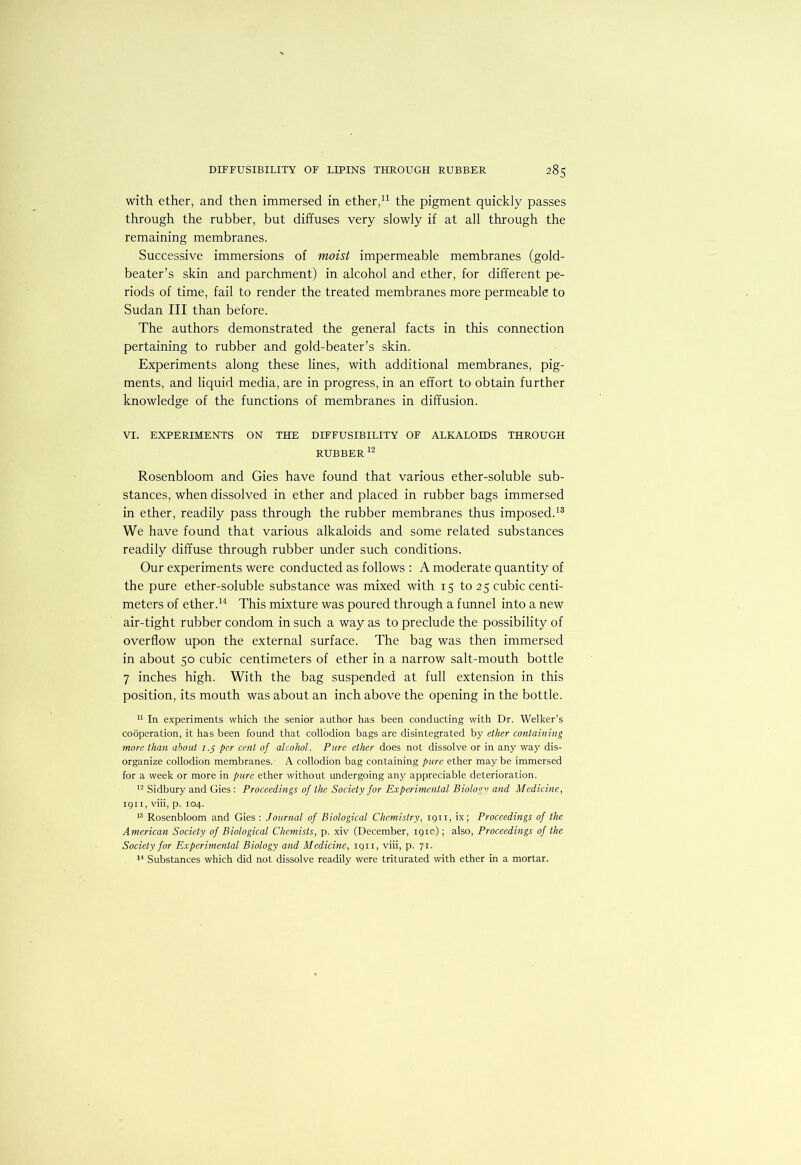 with ether, and then immersed in ether,the pigment quickly passes through the rubber, but diffuses very slowly if at all through the remaining membranes. Successive immersions of moist impermeable membranes (gold- beater’s skin and parchment) in alcohol and ether, for different pe- riods of time, fail to render the treated membranes more permeable to Sudan III than before. The authors demonstrated the general facts in this connection pertaining to rubber and gold-beater’s skin. Experiments along these lines, with additional membranes, pig- ments, and liquid media, are in progress, in an effort to obtain further knowledge of the functions of membranes in diffusion. VI. EXPERIMENTS ON THE DIFFUSIBILITY OF ALKALOIDS THROUGH RUBBER Rosenbloom and Gies have found that various ether-soluble sub- stances, when dissolved in ether and placed in rubber bags immersed in ether, readily pass through the rubber membranes thus imposed. We have found that various alkaloids and some related substances readily diffuse through rubber under such conditions. Our experiments were conducted as follows : A moderate quantity of the pure ether-soluble substance was mixed with 15 to 25 cubic centi- meters of ether.This mixture was poured through a funnel into a new air-tight rubber condom in such a way as to preclude the possibility of overflow upon the external surface. The bag was then immersed in about 50 cubic centimeters of ether in a narrow salt-mouth bottle 7 inches high. With the bag suspended at full extension in this position, its mouth was about an inch above the opening in the bottle. In experiments which the senior author has been conducting with Dr. Welker’s cooperation, it has been found that collodion bags are disintegrated by ether containing more than about 7.5 per cent of alcohol. Pure ether does not dissolve or in any way dis- organize collodion membranes. A collodion bag containing pure ether may be immersed for a week or more in pure ether without undergoing any appreciable deterioration. Sidbury and Gies : Proceedings of the Society for Experimental Biology and Medicine, igii, viii, p. 104. Rosenbloom and Gies : Journal of Biological Chemistry, 1911, ix; Proceedings of the American Society of Biological Chemists, p. xiv (December, igic); also, Proceedings of the Society for Experimental Biology and Medicine, igii, viii, p. 71. *■* Substances which did not dissolve readily were triturated with ether in a mortar.