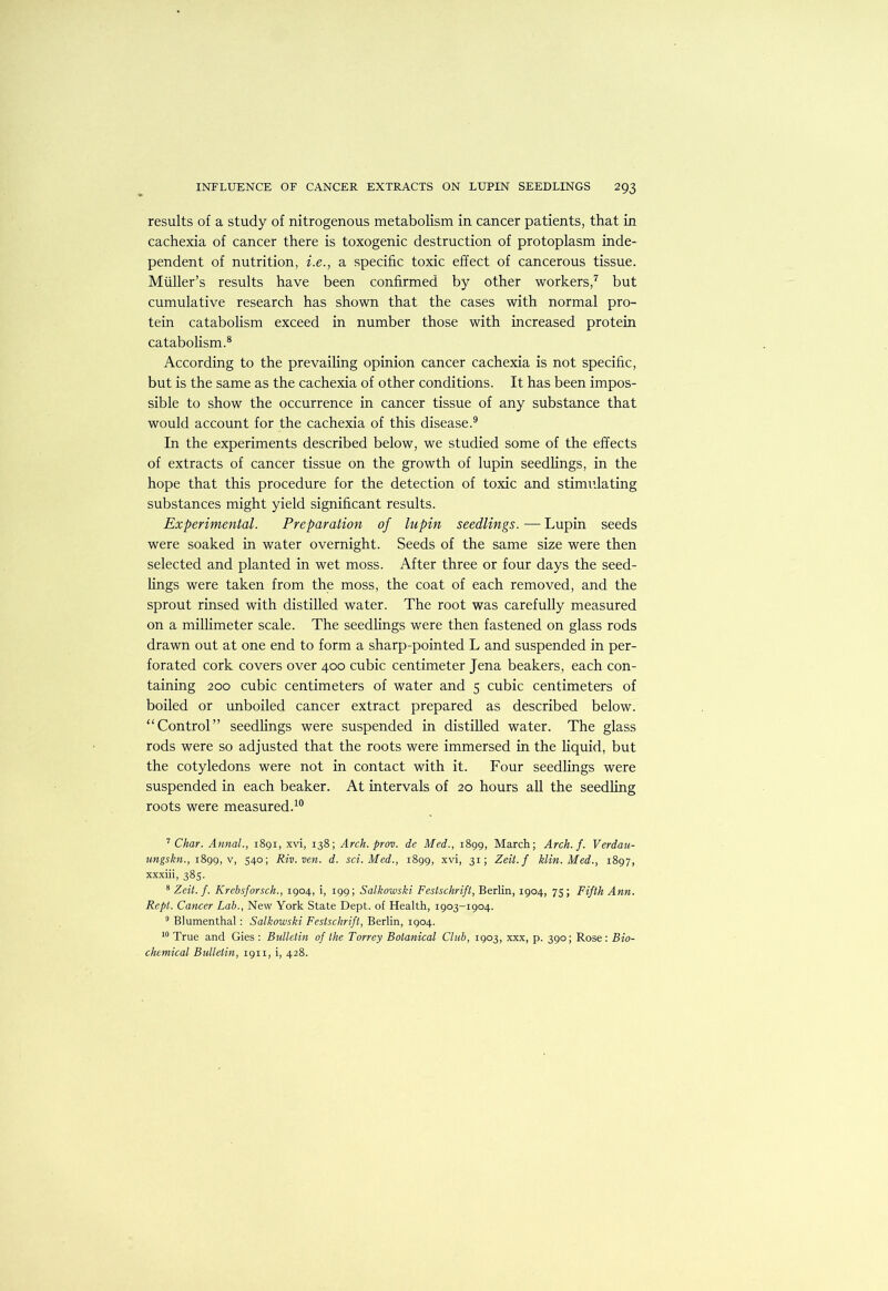 results of a study of nitrogenous metabolism in cancer patients, that in cachexia of cancer there is toxogenic destruction of protoplasm inde- pendent of nutrition, i.e., a specific toxic effect of cancerous tissue. Muller’s results have been confirmed by other workers,^ but cumulative research has shown that the cases with normal pro- tein catabolism exceed in number those with increased protein catabolism.® According to the prevailing opinion cancer cachexia is not specific, but is the same as the cachexia of other conditions. It has been impos- sible to show the occurrence in cancer tissue of any substance that would account for the cachexia of this disease.® In the experiments described below, we studied some of the effects of extracts of cancer tissue on the growth of lupin seedhngs, in the hope that this procedure for the detection of toxic and stimidating substances might yield significant results. Experimental. Preparation of lupin seedlings. — Lupin seeds were soaked in water overnight. Seeds of the same size were then selected and planted in wet moss. After three or four days the seed- lings were taken from the moss, the coat of each removed, and the sprout rinsed with distilled water. The root was carefully measured on a millimeter scale. The seedhngs were then fastened on glass rods drawn out at one end to form a sharp-pointed L and suspended in per- forated cork covers over 400 cubic centimeter Jena beakers, each con- taining 200 cubic centimeters of water and 5 cubic centimeters of boiled or unboiled cancer extract prepared as described below. “Control” seedlings were suspended in distilled water. The glass rods were so adjusted that the roots were immersed in the liquid, but the cotyledons were not in contact with it. Four seedlings were suspended in each beaker. At intervals of 20 hours all the seedling roots were measured.^® ’’Char. Annal., i8gi, xvi, 138; Arch. prov. de Med., 1899, March; Arch. f. Verdau- tmgskn., i&gg, V, 540; Riv.ven. d. sci. Med., 1899, xvi, 31; Zeit.f klin. Med., 1897, xxxiii, 385. * Zeit. f. Krebsforsch., 1904, i, 199; Salkowski Festschrift, Berlin, 1904, 75 ; Fifth Ann. Kept. Cancer Lab., New York State Dept, of Health, 1903-1904. ® Blumenthal: Salkowski Festschrift, Berlin, 1904. True and Gies : Bulletin of the Torrey Botanical Club, 1903, xxx, p. 390; Rose: Bio- chemical Bulletin, 1911, i, 428.
