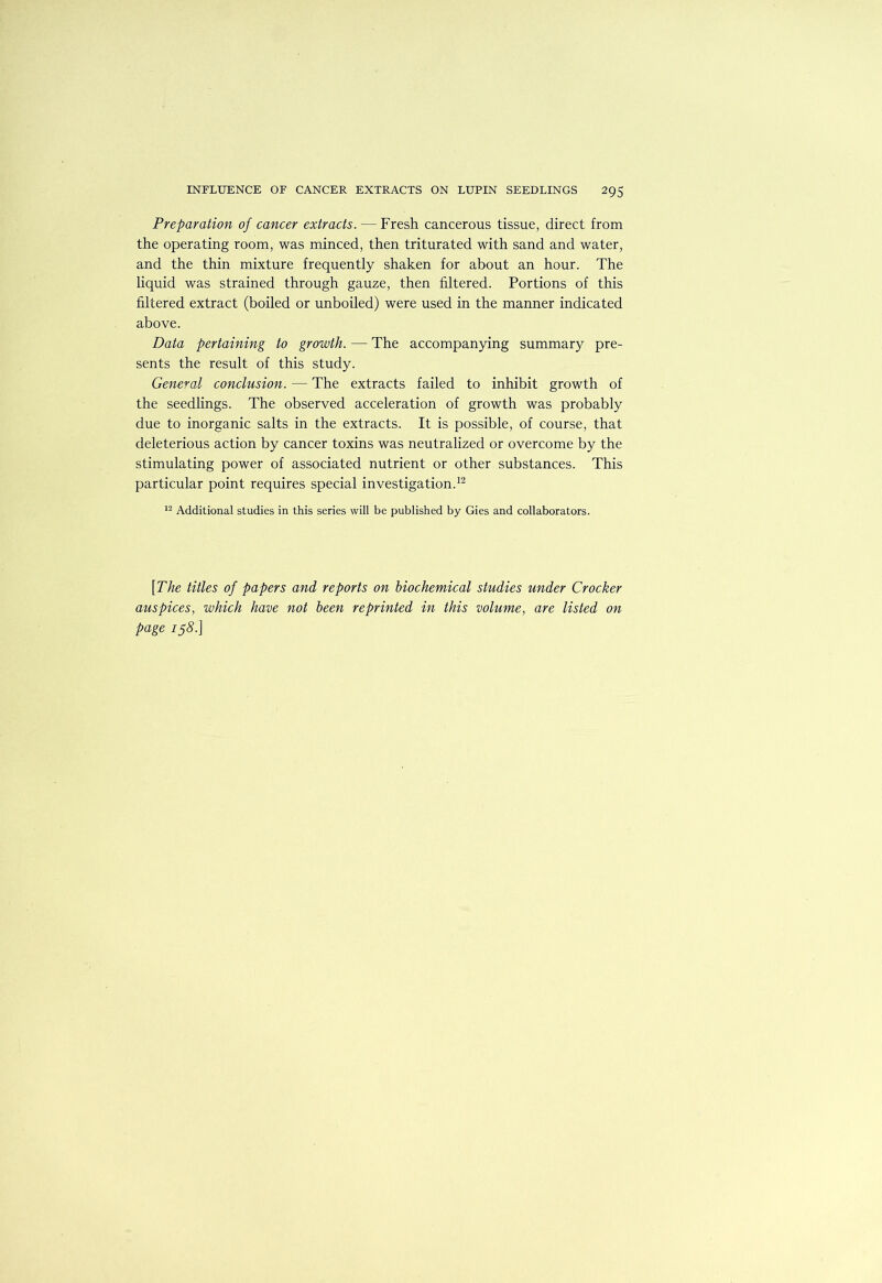 Preparation of cancer extracts. — Fresh cancerous tissue, direct from the operating room, was minced, then triturated with sand and water, and the thin mixture frequently shaken for about an hour. The liquid was strained through gauze, then filtered. Portions of this filtered extract (boiled or unboiled) were used in the manner indicated above. Data pertaining to growth. — The accompanying summary pre- sents the result of this study. General conclusion. — The extracts failed to inhibit growth of the seedlings. The observed acceleration of growth was probably due to inorganic salts in the extracts. It is possible, of course, that deleterious action by cancer toxins was neutralized or overcome by the stimulating power of associated nutrient or other substances. This particular point requires special investigation.^^ Additional studies in this series will be published by Gies and collaborators. [The titles of papers and reports on biochemical studies under Crocker auspices, which have not been reprinted in this volume, are listed on page 158.]