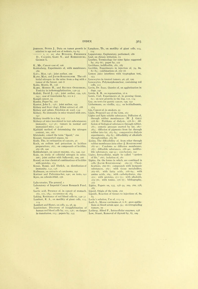 Johnson, Peter J., Data on tumor growth in relation to age and sex of rodents, 64-65 I, 2; see also Bullock, Frederick D., Calkins, Gary N., and Rohdenburg, George L. K., Mr., Cancer case of, 106 Kahlenberg, Experiments of, with membranes, 280 Kahn, Max, 156; joint author, 200 Kahn, Max, and Jacob Rosenbloom. The col- loidal nitrogen in the urine from a dog with a tumor of the breast, 206-8 Kahn, Morris, H., 156 Kahn, Morris H., and Reuben Ottenberg, Tonicity in isohemagglutination, 230-35 Kaliski, David J., 156; joint author, 150, 236, 243 ; case of transfusion by, 222 n 7 Kangri cancer, 55 Kanitz, Paper by, 277 Kantor, John L., 156; joint author, isg Kidney and liver (dog), Ether extract of, 288 Kidney and spleen, Emulsion of, used, I3g Kidney, No immunity in mice treated with own, 142 Kidney trouble in a dog, 117 Kidneys of mice inoculated to test subcutaneous immunity, 132-36; tumors in normal and immunized mice, 135-36 Kjeldahl method of determining the nitrogen content, 201, 207 Kletzinski, coined the term “lipoid,” 260 Knauer, transported organs, 60 Knife, The, in extirpation of cancers, 56 Koch, on sodium and potassium in lecithan preparations, 267 ; on compounds of lecithin, 267-68, 2go Kohlenberger, on cancer enzyme, 163, igo, ig2 Kojo, on study of colloidal nitrogen in urine, 206; joint author with Salkowski, 200, 206 Kossel, on true chemical combinations of lecithin with proteins, 274 Kraus, Ranzi, and Ehrlich, on distribution of immunity, 132, 136 Kullmann, on extracts of carcinoma, 2g2 Kuttner and Pulvermacher, 190; on tests, ig2 Kyes, on cobralecithid, 276 Laboratories, The general, i Laboratory of Imperial Cancer Research Fund, 66 Lactic acid. Presence of, in cancer of stomach, 161, 172, 184: occurrence of, 184 Laking, Resistance of red blood cells to, 230-31 Lambert, R. A,, on motility of giant cells, 123, 124 Lambert and Hanes, on cells, 53, 58, 59 Landsteiner, Discovery of isoagglutination of human red blood cells by, 211, 236 ; on danger in transfusion, 213; papers by, 235 Langhaus, Th., on motility of giant cells, 123, 124 Laparotomy, Exploratory, performed, 186 Leaf, on chronic irritation, 75 Leathes, Terminology for some lipins suggested by, 265-66; paper by, 277 Lecithans, indiffusible, 281, 287 Lecithin, Experiments in injection of, 79, 80, 82-83 ; combinations of, 267-76 Lemon juice interferes with tryptophan test, 173 Leucocytes in treated tumors, 96, 98, 100 Leucocytes, Polymorphonuclear, containing red cells, 222 Levin, Dr. Isaac, Queries of, on agglutination in dogs, 241 Lewin, K. B., on regeneration, 16 n Lewis, Carl, Experiments of, in growing tissue, 62 ; on new growths in the dog, 117, 124 Ley, on tests for gastric cancer, 190, 192 Liebermann, on vitellin, 273; on lecithalbumin, 274 Lip, Cancer of, in smokers, 55 Lipin, Proposed use of the term, 262 Lipins and lipin-soluble substances. Diffusion of, through rubber membrances (W. J. Gies) 278-86: Problems of dialysis, 278-81; dif- fusion of biological substances through rubber, 281; osmotic pressure exerted by fat, 282- 283 ; diffusion of pigments from fat through rubber into fat, 283-84 ; comparative dialysis experiments, 284-85 ; diffusibility of alkaloids through rubber, 285-86 Lioins, The diffusibility of, from ether through rubber membranes into ether (J. Rosenbloom) 287-91 : Condoms as diffusion membranes, 287; diffusible substances, 288-90; indiffus- ible substances, 290-91 ; conclusions, 291 Lipins, Intracellular, might be called “carriers of life,” 266; isolation of, 281 Lipins, On the forms in which, are combined in cells (Jacob Rosenbloom) 260-77 : Classi- fications, 260-66 ; compounds with inorganic substances, 267; with tissue metabolites, 267-68; with fatty acids, 268-69; with amino acids, 269; with carbohydrates, 269- 272; with proteins, 272-75; with alkaloids, 275-76; with toxins, 276-77; bibliography, 277 Lipins, Papers on, 155, 158-59, 209, 260, 278, 287 Lipoid, Origin of the term, 260 Lipoids, Reaction of tissues to injections of, 80, 83 Locke’s solution, LTse of, 113-14 Loeb, L., Mouse carcinoma of, 6-8 ; grew epithe- lium on blood serum agar, 59 ; on retrograding tumors, 70 Lothrop, Alfred P., Intracellular enzymes, 158 Low, Stuart, Removal of thyroid by, 87, 109