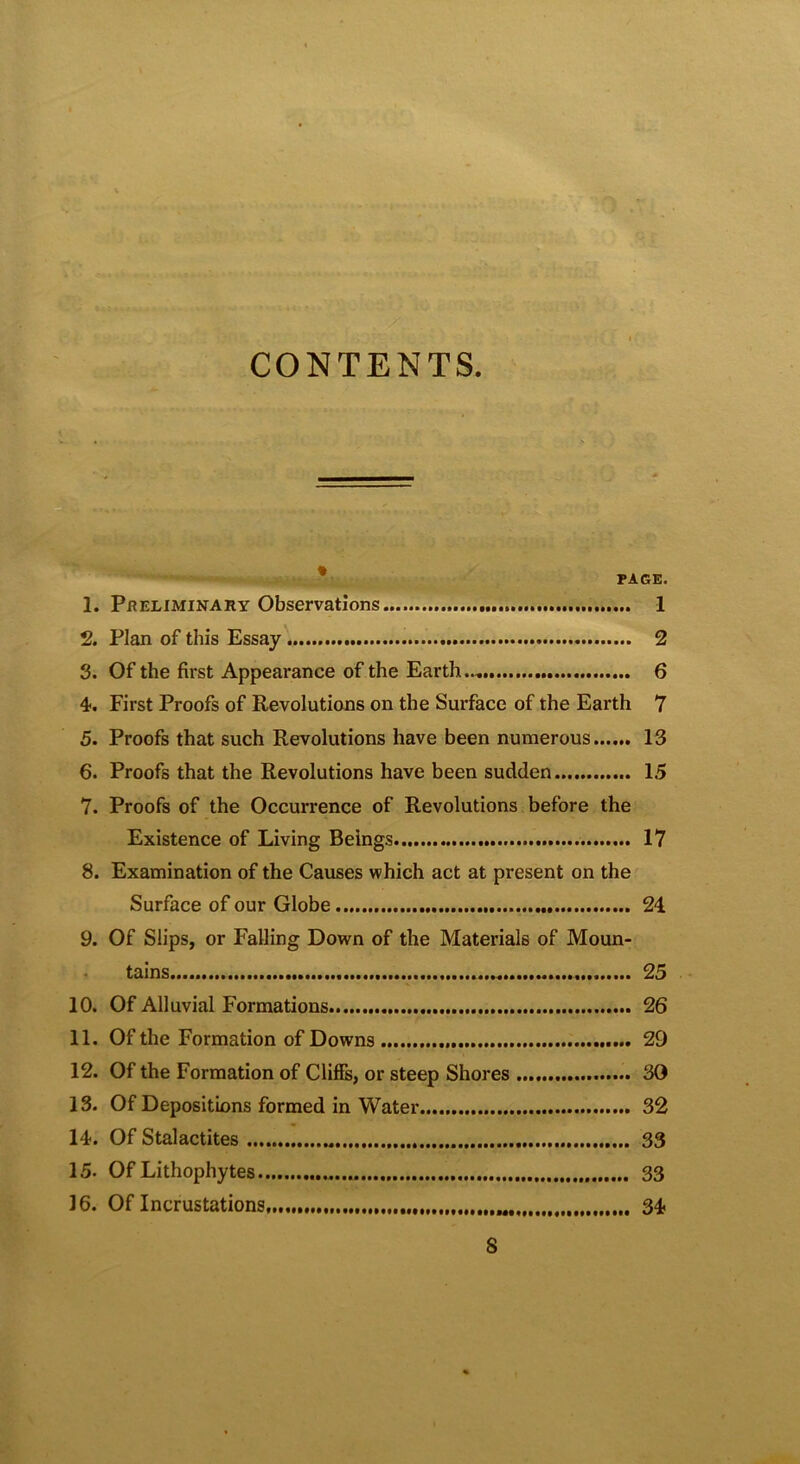 CONTENTS i ,• PAGE. 1. PRELIMINARY Observations 1 2. Plan of this Essay 2 3. Of the first Appearance of the Earth.., 6 4. First Proofs of Revolutions on the Surface of the Earth 7 5. Proofs that such Revolutions have been numerous 13 6. Proofs that the Revolutions have been sudden 15 7. Proofs of the Occurrence of Revolutions before the Existence of Living Beings 17 8. Examination of the Causes which act at present on the Surface of our Globe 24. 9. Of Slips, or Falling Down of the Materials of Moun- tains..... 25 10. Of Alluvial Formations 26 11. Of the Formation of Downs 29 12. Of the Formation of Cliffs, or steep Shores 30 13. Of Depositions formed in Water 32 14. Of Stalactites 33 15. Of Lithophytes 33 16. Of Incrustations, 34 8