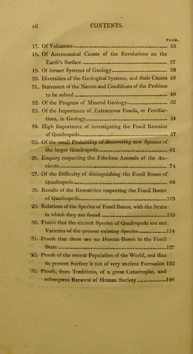 I XU PAGE. 17. Of Volcanoes 35 18. Of Astronomical Causes of the Revolutions on the Earth’s Surface 37 19- Of former Systems of Geology 39 20. Diversities of the Geological Systems, and their Causes 4-8 21. Statement of the Nature and Conditions of the Problem to be solved 49 22. Of the Progress of Mineral Geology 52 23. Of the Importance of Extraneous Fossils, or Petrifac- tions, in Geology 54 24. High Importance of investigating the Fossil Remains of Quadrupeds 57 25. Of the small Probability of discovering new Species of the larger Quadrupeds 61 26. Enquiry respecting the Fabulous Animals of the An- cients 74 27. Of the Difficulty of distinguishing the Fossil Bones of Quadrupeds 88 28. Results of the Researches respecting the Fossil Bones of Quadrupeds 103 29. Relations of the Species of Fossil Bones, with the Strata in which they are found 105 30. Proofs that the extinct Species of Quadrupeds are not Varieties of the present existing Species....... „....! 14 31. Proofs that there are no Human Bones in the Fossil State 127 32. Proofs of the recent Population of the World, and that its present Surface is not of very ancient Formation 132 33. Proofs, from Traditions, of a great Catastrophe, and subsequent Renewal of Human Society 146